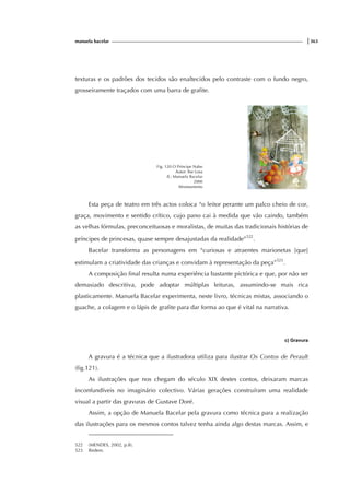 manuela bacelar |363
texturas e os padrões dos tecidos são enaltecidos pelo contraste com o fundo negro,
grosseiramente traçados com uma barra de grafite.
Fig. 120 O Príncipe Nabo
Autor: Ilse Losa
Il.: Manuela Bacelar
2000
Afrontamento
Esta peça de teatro em três actos coloca “o leitor perante um palco cheio de cor,
graça, movimento e sentido crítico, cujo pano cai à medida que vão caindo, também
as velhas fórmulas, preconceituosas e moralistas, de muitas das tradicionais histórias de
príncipes de princesas, quase sempre desajustadas da realidade”522
.
Bacelar transforma as personagens em “curiosas e atraentes marionetas [que]
estimulam a criatividade das crianças e convidam à representação da peça”523
.
A composição final resulta numa experiência bastante pictórica e que, por não ser
demasiado descritiva, pode adoptar múltiplas leituras, assumindo-se mais rica
plasticamente. Manuela Bacelar experimenta, neste livro, técnicas mistas, associando o
guache, a colagem e o lápis de grafite para dar forma ao que é vital na narrativa.
c) Gravura
A gravura é a técnica que a ilustradora utiliza para ilustrar Os Contos de Perault
(fig.121).
As ilustrações que nos chegam do século XIX destes contos, deixaram marcas
inconfundíveis no imaginário colectivo. Várias gerações construíram uma realidade
visual a partir das gravuras de Gustave Doré.
Assim, a opção de Manuela Bacelar pela gravura como técnica para a realização
das ilustrações para os mesmos contos talvez tenha ainda algo destas marcas. Assim, e
522 (MENDES, 2002, p.8).
523 Ibidem.
 