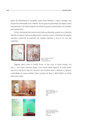 364| manuela bacelar
apesar de formalmente os resultados serem muito distintos, a autora consegue uma
relação de continuidade com a história. As suas gravuras apresentam um aspecto muito
mais grosseiro e até mesmo popular em relação às gravuras apresentadas, por exemplo,
por Gustave Doré.
O livro, de formato não convencional, pela sua dimensão, proporciona a Manuela
Bacelar um espaço maior para desenvolver a narrativa visual. A dimensão das páginas
aumenta o potencial da expressão das imagens impressas a uma só cor (um tom
sanguínea).
Fig.121 Contos de Perault
Autor: Perault
Il. Manuela Bacelar
Algumas obras como O Castelo Verde, O Pais Azul, O Veado Florido, Ora
Ouve..., Um artista Chamado Duque, Uma Prenda Muito Especial, As Fadas Verdes
(fig.122) e Fala Bicho (fig.123) situam-se num território entre o desenho e a pintura,
confundindo os nossos sentidos. Neste conjunto de obras é difícil definir os limites
entre uma e outra.
Fig.122 Fala Bicho
Autor: Violeta Figueiredo
Il. Manuela Bacelar
1992
ASA
Fig.123 As Fadas Verdes
Autor: Matilde Rosa Araújo
Il.: Manuela Bacelar
1994
Civilização
 