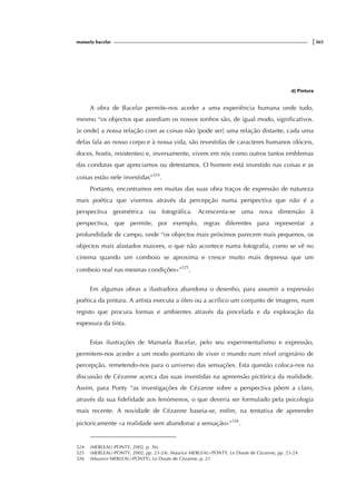 manuela bacelar |365
d) Pintura
A obra de Bacelar permite-nos aceder a uma experiência humana onde tudo,
mesmo “os objectos que assediam os nossos sonhos são, de igual modo, significativos.
[e onde] a nossa relação com as coisas não [pode ser] uma relação distante, cada uma
delas fala ao nosso corpo e à nossa vida, são revestidas de caracteres humanos (dóceis,
doces, hostis, resistentes) e, inversamente, vivem em nós como outros tantos emblemas
das condutas que apreciamos ou detestamos. O homem está investido nas coisas e as
coisas estão nele investidas”524
.
Portanto, encontramos em muitas das suas obra traços de expressão de natureza
mais poética que vivemos através da percepção numa perspectiva que não é a
perspectiva geométrica ou fotográfica. Acrescenta-se uma nova dimensão à
perspectiva, que permite, por exemplo, regras diferentes para representar a
profundidade de campo, onde “os objectos mais próximos parecem mais pequenos, os
objectos mais afastados maiores, o que não acontece numa fotografia, como se vê no
cinema quando um comboio se aproxima e cresce muito mais depressa que um
comboio real nas mesmas condições»”525
.
Em algumas obras a ilustradora abandona o desenho, para assumir a expressão
poética da pintura. A artista executa a óleo ou a acrílico um conjunto de imagens, num
registo que procura formas e ambientes através da pincelada e da exploração da
espessura da tinta.
Estas ilustrações de Manuela Bacelar, pelo seu experimentalismo e expressão,
permitem-nos aceder a um modo pontiano de viver o mundo num nível originário de
percepção, remetendo-nos para o universo das sensações. Esta questão coloca-nos na
discussão de Cézanne acerca das suas investidas na apreensão pictórica da realidade.
Assim, para Ponty “as investigações de Cézanne sobre a perspectiva põem a claro,
através da sua fidelidade aos fenómenos, o que deveria ser formulado pela psicologia
mais recente. A novidade de Cézanne baseia-se, enfim, na tentativa de apreender
pictoricamente «a realidade sem abandonar a sensação»”526
.
524 (MERLEAU-PONTY, 2002, p. 36).
525 (MERLEAU-PONTY, 2002, pp. 23-24). Maurice MERLEAU-PONTY, Le Doute de Cézanne, pp. 23-24.
526 (Maurice MERLEAU-PONTY), Le Doute de Cézanne, p. 21
 
