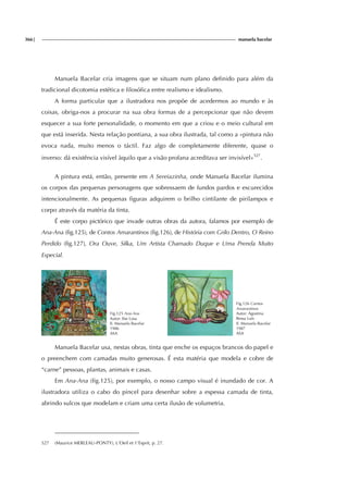 366| manuela bacelar
Manuela Bacelar cria imagens que se situam num plano definido para além da
tradicional dicotomia estética e filosófica entre realismo e idealismo.
A forma particular que a ilustradora nos propõe de acedermos ao mundo e às
coisas, obriga-nos a procurar na sua obra formas de a percepcionar que não devem
esquecer a sua forte personalidade, o momento em que a criou e o meio cultural em
que está inserida. Nesta relação pontiana, a sua obra ilustrada, tal como a «pintura não
evoca nada, muito menos o táctil. Faz algo de completamente diferente, quase o
inverso: dá existência visível àquilo que a visão profana acreditava ser invisível»527
.
A pintura está, então, presente em A Sereiazinha, onde Manuela Bacelar ilumina
os corpos das pequenas personagens que sobressaem de fundos pardos e escurecidos
intencionalmente. As pequenas figuras adquirem o brilho cintilante de pirilampos e
corpo através da matéria da tinta.
É este corpo pictórico que invade outras obras da autora, falamos por exemplo de
Ana-Ana (fig.125), de Contos Amarantinos (fig.126), de História com Grilo Dentro, O Reino
Perdido (fig.127), Ora Ouve, Silka, Um Artista Chamado Duque e Uma Prenda Muito
Especial.
Fig.125 Ana-Ana
Autor: Ilse Losa
Il. Manuela Bacelar
1986
ASA
Fig.126 Contos
Amarantinos
Autor: Agostina
Bessa Luís
Il. Manuela Bacelar
1987
ASA
Manuela Bacelar usa, nestas obras, tinta que enche os espaços brancos do papel e
o preenchem com camadas muito generosas. É esta matéria que modela e cobre de
“carne” pessoas, plantas, animais e casas.
Em Ana-Ana (fig.125), por exemplo, o nosso campo visual é inundado de cor. A
ilustradora utiliza o cabo do pincel para desenhar sobre a espessa camada de tinta,
abrindo sulcos que modelam e criam uma certa ilusão de volumetria.
527 (Maurice MERLEAU-PONTY), L'Oeil et 1'Esprit, p. 27.
 