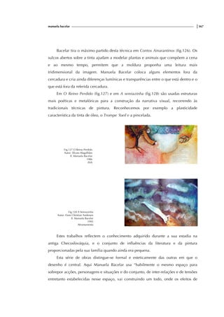 manuela bacelar |367
Bacelar tira o máximo partido desta técnica em Contos Amarantinos (fig.126). Os
sulcos abertos sobre a tinta ajudam a modelar plantas e animais que compõem a cena
e ao mesmo tempo, permitem que a moldura proponha uma leitura mais
tridimensional da imagem. Manuela Bacelar coloca alguns elementos fora da
cercadura e cria ainda diferenças lumínicas e transparências entre o que está dentro e o
que está fora da referida cercadura.
Em O Reino Perdido (fig.127) e em A sereiazinha (fig.128) são usadas estruturas
mais poéticas e metafóricas para a construção da narrativa visual, recorrendo às
tradicionais técnicas de pintura. Reconhecemos por exemplo a plasticidade
característica da tinta de óleo, o Trompe ‘loeil e a pincelada.
Fig.127 O Reino Perdido
Autor: Álvaro Magalhães
Il. Manuela Bacelar
1986
ASA
Fig.128 A Sereiazinha
Autor: Hans Christian Andersen
Il. Manuela Bacelar
1995
Afrontamento
Estes trabalhos reflectem o conhecimento adquirido durante a sua estadia na
antiga Checoslováquia, e o conjunto de influências da literatura e da pintura
proporcionadas pela sua família quando ainda era pequena.
Esta série de obras distingue-se formal e esteticamente das outras em que o
desenho é central. Aqui Manuela Bacelar usa “habilmente o mesmo espaço para
sobrepor acções, personagens e situações e do conjunto, de inter-relações e de tensões
entretanto estabelecidas nesse espaço, vai construindo um todo, onde os efeitos de
 