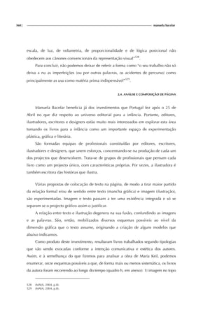 368| manuela bacelar
escala, de luz, de volumetria, de proporcionalidade e de lógica posicional não
obedecem aos cânones convencionais da representação visual”528
.
Para concluir, não podemos deixar de referir a forma como “o seu trabalho não só
deixa a nu as imperfeições (ou por outras palavras, os acidentes de percurso) como
principalmente as usa como matéria prima indispensável”529
.
2.4. ANÁLISE E COMPOSIÇÃO DE PÁGINA
Manuela Bacelar beneficia já dos investimentos que Portugal fez após o 25 de
Abril no que diz respeito ao universo editorial para a infância. Portanto, editores,
ilustradores, escritores e designers estão muito mais interessados em explorar esta área
tomando os livros para a infância como um importante espaço de experimentação
plástica, gráfica e literária.
São formadas equipas de profissionais constituídas por editores, escritores,
ilustradores e designers, que unem esforços, concentrando-se na produção de cada um
dos projectos que desenvolvem. Trata-se de grupos de profissionais que pensam cada
livro como um projecto único, com características próprias. Por vezes, a ilustradora é
também escritora das histórias que ilustra.
Várias propostas de colocação de texto na página, de modo a tirar maior partido
da relação formal e/ou de sentido entre texto (mancha gráfica) e imagem (ilustração),
são experimentadas. Imagem e texto passam a ter uma existência integrada e só se
separam se o projecto gráfico assim o justificar.
A relação entre texto e ilustração degenera na sua fusão, confundindo as imagens
e as palavras. São, então, mobilizados diversos esquemas possíveis ao nível da
dimensão gráfica que o texto assume, originando a criação de alguns modelos que
abaixo indicamos.
Como produto deste investimento, resultaram livros trabalhados segundo tipologias
que vão sendo evocadas conforme a intenção comunicativa e estética dos autores.
Assim, e à semelhança do que fizemos para analisar a obra de Maria Keil, podemos
enumerar, onze esquemas possíveis a que, de forma mais ou menos sistemática, os livros
da autora foram recorrendo ao longo do tempo (quadro h, em anexo): 1) imagem no topo
528 (MAIA, 2004, p.8).
529 (MAIA, 2004, p.8).
 