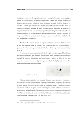 manuela bacelar |369
da página e texto no pé da página (imagem/topo – texto/pé); 2) imagem no pé da página
e texto no topo da página (imagem/pé – texto/topo); 3) texto sem imagem (só texto); 4)
imagem que contorna a coluna de texto, simulando um meio caixilho, (imagem 1/2
caixilho) ; 5) texto que contorna uma imagem, simulando um meio caixilho, (texto 1/2
caixilho); 6) imagem separada do texto, ocupam páginas diferentes, (só imagem); 7)
imagem intercalada com o texto (texto/imagem/texto); 8) Imagem e texto colocados em
duas colunas verticais na mesma página (texto e imagem coluna); 9) texto é imagem, 10)
imagem parcialmente unida ao texto (imagem interpenetrante/texto) e 11) Balões de
fala usados na BD (balões/fala).
Nos livros de Manuela Bacelar os esquemas referidos vão sendo utilizados como
se de uma técnica mista se tratasse. São esquemas que vão experimentando e
procurando polissemias, quer através de relações plásticas, quer através de relações
gráficas.
A sua obra, assim como a de Maria Keil, não exploram todas as possibilidades que
esta relação permite e que podemos encontrar em obras contemporâneas como por
exemplo da brasileira Ângela Lago que insere imagem e palavra na dobra do livro para
aproveitar o seu movimento em O personagem encalhado530
(fig. 1), no entanto, ambas
experimentam inúmeras possibilidades.
Fig. 1 O Personagem Encalhado
Il. Manuela Bacelar
Algumas obras ilustradas por Manuela Bacelar, onde somente é cumprido o
esquema (6), ou seja, onde a imagem surge separada do texto, ocupando ora uma, ora
as duas páginas do nosso campo visual, as estratégias para a criação de imagens
capazes de nos fazer imaginar passam somente pelas opções plásticas da ilustradora.
Referimo-nos nomeadamente a obras como Ana-Ana, Contos Amarantinos, Histórias da
Avó Manela, Histórias de Longe e de Perto, O Príncipe Nabo, Os Piratas, Silka, Um
Artista Chamado Duque e Tobias e os Sete Anões (fig.2).
530 LAGO, Ângela (1995). O Personagem Encalhado. Editora Lê: Belo Horizonte.
 