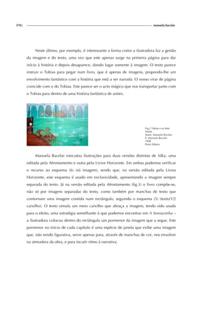 370| manuela bacelar
Neste último, por exemplo, é interessante a forma como a ilustradora faz a gestão
da imagem e do texto, uma vez que este apenas surge na primeira página para dar
início à história e depois desaparece, dando lugar somente à imagem. O texto parece
instruir o Tobias para pegar num livro, que é apenas de imagens, propondo-lhe um
envolvimento fantástico com a história que está a ser narrada. O nosso virar de página
coincide com o do Tobias. Este parece ser o acto mágico que nos transportar junto com
o Tobias para dentro de uma história fantástica de anões.
Fig.2 Tobias e os Sete
Anões
Autor: Manuela Bacelar
Il. Manuela Bacelar
1990
Porto Editora
Manuela Bacelar executou ilustrações para duas versões distintas de Silka, uma
editada pela Afrontamento e outra pela Livros Horizonte. Em ambas podemos verificar
o recurso ao esquema (6) (só imagem), sendo que, na versão editada pela Livros
Horizonte, este esquema é usado em exclusividade, apresentando a imagem sempre
separada do texto. Já na versão editada pela Afrontamento (fig.3) o livro compõe-se,
não só por imagens separadas do texto, como também por manchas de texto que
contornam uma imagem contida num rectângulo, seguindo o esquema (5) (texto/1/2
caixilho). O texto simula um meio caixilho que abraça a imagem, tendo sido usada
para o efeito, uma estratégia semelhante à que podemos encontrar em A Sereiazinha –
a ilustradora colocou dentro do rectângulo um pormenor da imagem que a segue. Este
pormenor no início de cada capítulo é uma espécie de janela que exibe uma imagem
que, não sendo figurativa, serve apenas para, através de manchas de cor, nos envolver
na atmosfera da obra, e para incutir ritmo à narrativa.
 