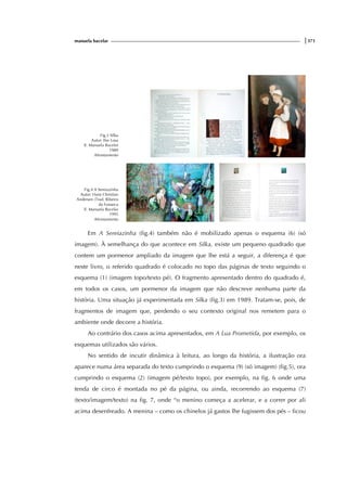 manuela bacelar |371
Fig.3 Silka
Autor: Ilse Losa
Il. Manuela Bacelar
1989
Afrontamento
Fig.4 A Sereiazinha
Autor: Hans Christian
Andersen (Trad. Ribeiro
da Fonseca
Il. Manuela Bacelar
1995
Afrontamento
Em A Sereiazinha (fig.4) também não é mobilizado apenas o esquema (6) (só
imagem). À semelhança do que acontece em Silka, existe um pequeno quadrado que
contem um pormenor ampliado da imagem que lhe está a seguir, a diferença é que
neste livro, o referido quadrado é colocado no topo das páginas de texto seguindo o
esquema (1) (imagem topo/texto pé). O fragmento apresentado dentro do quadrado é,
em todos os casos, um pormenor da imagem que não descreve nenhuma parte da
história. Uma situação já experimentada em Silka (fig.3) em 1989. Tratam-se, pois, de
fragmentos de imagem que, perdendo o seu contexto original nos remetem para o
ambiente onde decorre a história.
Ao contrário dos casos acima apresentados, em A Lua Prometida, por exemplo, os
esquemas utilizados são vários.
No sentido de incutir dinâmica à leitura, ao longo da história, a ilustração ora
aparece numa área separada do texto cumprindo o esquema (9) (só imagem) (fig.5), ora
cumprindo o esquema (2) (imagem pé/texto topo), por exemplo, na fig. 6 onde uma
tenda de circo é montada no pé da página, ou ainda, recorrendo ao esquema (7)
(texto/imagem/texto) na fig. 7, onde “o menino começa a acelerar, e a correr por ali
acima desenfreado. A menina – como os chinelos já gastos lhe fugissem dos pés – ficou
 