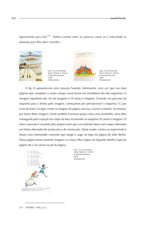 372| manuela bacelar
ligeiramente para trás”531
. Ambos correm entre as palavras como se a velocidade as
afastasse para lhes abrir caminho.
Fig.5 A Lua Prometida
Autor: Ramiro S. Osório
Il. Manuela Bacelar
1984
Afrontamento
Fig.6 A Lua Prometida
Autor: Ramiro S. Osório
Il. Manuela Bacelar
1984
Afrontamento
A fig. 8 apresenta-nos uma situação bastante interessante, uma vez que nas duas
páginas que compõem o nosso campo visual temos em simultâneo três dos esquemas (1)
(imagem topo/texto pé), (6) (só imagem) e (9) (texto é imagem). Fazendo um percurso da
esquerda para a direita pela imagem, começamos por percepcionar o esquema (1), por
cima do texto, no topo, existe na imagem da página uma lua, nuvens e estrelas, no entanto,
por baixo desta imagem o texto também funciona quase como uma montanha, uma ideia
conseguida pela variação do corpo da letra recorrendo ao esquema (9) (texto é imagem). O
ritmo crescente é incutido pelo próprio texto que vai exibindo letras com corpos diferentes
em linhas alternadas de maiúsculas e de minúsculas. Deste modo, o texto vai imprimindo à
leitura uma intensidade crescente que atinge o auge no topo da página do lado direito.
Nessa página temos somente imagem e o nosso olhar segue um foguetão desde o topo da
página até o ver alunar no pé da página.
Fig.7 A Lua Prometida
Autor: Ramiro S. Osório
Il. Manuela Bacelar
1984
Afrontamento
531 (OSÓRIO, 1984, p.31).
 