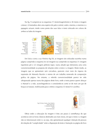 manuela bacelar |373
Na fig. 9 cumprem-se os esquemas (7) (texto/imagem/texto) e (8) (texto e imagem
coluna). A ilustradora abre uma espécie de palco central, onde a menina, o menino e o
papagaio actuam, tendo como ponto das suas falas o texto colocado em coluna de
ambos os lados da imagem.
Fig.8 A Lua
Prometida
Autor:
Ramiro S.
Osório
Il. Manuela
Bacelar
1984
Afrontamento
Fig.9 A Lua
Prometida
Autor:
Ramiro S.
Osório
Il. Manuela
Bacelar
1984
Afrontamento
Em Faísca conta a sua História (fig.10), as imagens são colocadas sozinhas numa
página cumprindo o esquema (6) (só imagem) ou cumprindo os esquemas (1) (imagem
topo/texto pé) e (2) (imagem pé/texto topo), numa atitude que demonstra uma certa
convencionalidade na proposta de relações entre o texto e a imagem. Deste modo, as
imagens que se apresentam sem cercadura, parecem viver mais da riqueza da
expressão de Manuela Bacelar e menos de um trabalho esmerado de composição
gráfica da página. No entanto, a referida convencionalidade parece ter sido
ultrapassada apenas numa das páginas deste livro, onde o texto parece querer abraçar
o Manuel e a mãe, aconchegando-os e consolando-os como se de mais um par de
braços se tratasse, mobilizando para o efeito o esquema (5) (texto/1/2 caixilho).
Fig.10 Faísca Conta a Sua História
Autor: Ilse Losa
Il. Manuela Bacelar
1979
Livros Horizonte
Obras onde a colocação da imagem é feita um pouco à semelhança do que
acontecia com os livros clássicos destinados aos mais novos, em que o texto e a imagem
não se relacionavam entre si, ou seja, não apresentavam qualquer intenção de procura
de relações de “cumplicidade” entre a disposição do texto e ilustração na página do livro
 