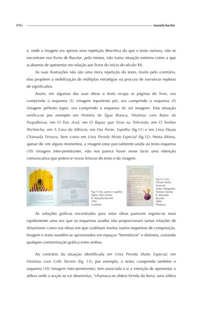 374| manuela bacelar
e, onde a imagem era apenas uma repetição descritiva do que o texto narrava, não se
encontram nos livros de Bacelar, pelo menos, não numa situação extrema como a que
acabamos de apresentar em relação aos livros do início do século XX.
As suas ilustrações não são uma mera repetição do texto, muito pelo contrário,
elas propõem a mobilização de múltiplas estratégias na procura de narrativas repletas
de significados.
Assim, em algumas das suas obras o texto ocupa as páginas do livro, ora
cumprindo o esquema (1) (imagem topo/texto pé), ora cumprindo o esquema (2)
(imagem pé/texto topo), ora cumprindo o esquema (6) (só imagem). Esta situação
verifica-se por exemplo em História da Égua Branca, Histórias com Ratos da
Paspalhóvia, em O Pais Azul, em O Rapaz que Vivia na Televisão, em O Senhor
Pechincha, em A Casa do Silêncio, em Fita Pente, Espelho (fig.11) e em Uma Flauta
Chamada Ternura, bem como em Uma Prenda Muito Especial (fig.12). Nesta última,
apesar de, em alguns momentos, a imagem estar parcialmente unida ao texto esquema
(10) (imagem inter-penetrante), não nos parece haver nesse facto uma intenção
comunicativa que potencie novas leituras do texto e da imagem.
Fig.11 Fita, pente e espelho
Autor: Alice Vieira
Il. Manuela Bacelar
1991
Caminho
Fig.12 Uma
Prenda Muito
Especial
Autor: Margarida
Fonseca Santos
Il. Manuela
Bacelar
2004
Presença
As soluções gráficas encontradas para estas obras parecem esgotar-se mais
rapidamente uma vez que os esquemas usados não proporcionam tantas relações de
dinamismo como nas obras em que coabitam muitos outros esquemas de composição.
Imagem e texto mantêm-se aprisionados em espaços “herméticos” e distintos, cortando
qualquer contaminação gráfica entre ambos.
Ao contrário da situação identificada em Uma Prenda Muito Especial, em
Histórias com Grilo Dentro (fig. 13), por exemplo, o texto, cumprindo também o
esquema (10) (imagem inter-penetrante), tem associada a si a intenção de apresentar a
aldeia onde a acção se vai desenrolar, “chamava-se aldeia Venda da Serra, uma aldeia
 