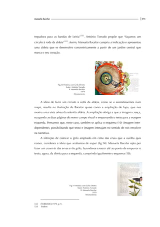 manuela bacelar |375
trepadora para as bandas de Leiria”532
. António Torrado propõe que “façamos um
circulo à roda da aldeia”533
. Assim, Manuela Bacelar cumpriu a indicação e apresentou
uma aldeia que se desenvolve concentricamente a partir de um jardim central que
marca o seu coração.
Fig.13 História com Grilo Dentro
Autor: António Torrado
Il. Manuela Bacelar
1979
Afrontamento
A ideia de fazer um circulo à volta da aldeia, como se a assinalássemos num
mapa, resulta na ilustração de Bacelar quase como a ampliação de lupa, que nos
mostra uma vista aérea da referida aldeia. A ampliação obriga a que a imagem cresça,
ocupando as duas páginas do nosso campo visual e empurrando o texto para a margem
esquerda. Pensamos que, neste caso, também se aplica o esquema (10) (imagem inter-
dependente), possibilitando que texto e imagem interajam no sentido de nos envolver
na narrativa.
A intenção de colocar o grilo ampliado em cima das ervas que a ovelha quis
comer, corrobora a ideia que acabamos de expor (fig.14). Manuela Bacelar opta por
fazer um zoom-in das ervas e do grilo, fazendo-os crescer até ao ponto de empurrar o
texto, agora, da direita para a esquerda, cumprindo igualmente o esquema (10).
Fig.14 História com Grilo Dentro
Autor: António Torrado
Il. Manuela Bacelar
1979
Afrontamento
532 (TORRADO,1979, p.7).
533 ibidem
 