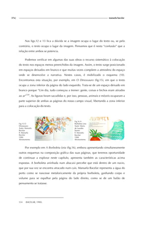 376| manuela bacelar
Nas figs.12 e 13 fica a dúvida se a imagem ocupa o lugar do texto ou, se pelo
contrário, o texto ocupa o lugar da imagem. Pensamos que é nesta “confusão” que a
relação entre ambos se potencia.
Podemos verificar em algumas das suas obras o recurso sistemático à colocação
do texto nos espaços menos preenchidos da imagem. Assim, o texto surge posicionado
em espaços deixados em branco e que muitas vezes compõem a atmosfera do espaço
onde se desenvolve a narrativa. Nestes casos, é mobilizado o esquema (10).
Encontramos esta situação, por exemplo, em O Dinossauro (fig.15), em que o texto
ocupa a zona inferior da página do lado esquerdo. Trata-se de um espaço deixado em
branco porque “Um dia, tudo começou a tremer: gente, coisas e bichos eram atirados
ao ar”534
. As figuras foram sacudidas e, por isso, pessoas, animais e móveis ocuparam a
parte superior de ambas as páginas do nosso campo visual, libertando a zona inferior
para a colocação do texto.
Fig.15 O
Dinossauro
Autor: Manuela
Bacelar
Il. Manuela
Bacelar
1990
Afrontamento
Fig.16 A
Borboleta Leta
Autor: Maria
de Lourdes
Soares
Il. Manuela
Bacelar
1998
Afrontamento
Por exemplo em A Borboleta Leta (fig.16), embora apresentando simultaneamente
outros esquemas na composição gráfica das suas páginas, que teremos oportunidade
de continuar a explorar neste capítulo, apresenta também as características acima
expostas. A borboleta aninhada num abacaxi percebe que está dentro de um navio,
que por sua vez se encontra atracado num cais. Manuela Bacelar representa a água do
porto como se nascesse metaforicamente da própria borboleta, ganhando corpo e
volume para se espalhar pela página do lado direito, como se de um balão de
pensamento se tratasse.
534 (BACELAR, 1990).
 