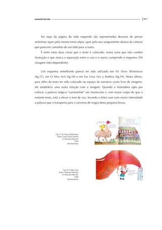 manuela bacelar |377
No topo da página do lado esquerdo são representadas dezenas de pernas
anónimas (quer pela monocromia sépia, quer pelo seu sangramento abaixo da cintura)
que parecem caminhar de um lado para o outro.
É entre estas duas cenas que o texto é colocado, numa zona que não contém
ilustração e que marca a separação entre o cais e o navio, cumprindo o esquema (10)
(imagem inter-dependente).
Um esquema semelhante parece ter sido utilizado em Os Ovos Misteriosos
(fig.17), em O Meu Avô (fig.18) e em Era Uma Vez a Bublina (fig.19). Nesta última,
para além do texto ter sido colocado no espaço da narrativa (zona livre de imagem),
ele estabelece uma outra relação com a imagem. Quando a ilustradora opta por
colocar a palavra mágica “xarimarifok” em maiúsculas e com maior corpo do que o
restante texto, está a elevar o tom de voz, levando o leitor usar com maior intensidade
a palavra que o transporta para o universo de magia desta pequena bruxa.
Fig.17 Os Ovos Misteriosos
Autor: Luísa Ducla Soares
Il. Manuela Bacelar
1994
Afrontamento
Fig.18 O Meu Avô
Autor: Manuela Bacelar
Il. Manuela Bacelar
1990
Afrontamento
 