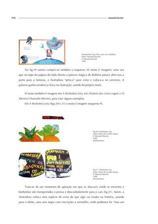 378| manuela bacelar
Desabrochar Fig.19 Era uma vez a Bublina
Autor: Manuela Bacelar
Il. Manuela Bacelar
1996
Na fig.19 vemos cumprir-se também o esquema (9) (texto é imagem), uma vez
que no topo da página do lado direito a palavra mágica de Bublina parece abrir-nos a
porta para a fantasia, a ilustradora “grita-a” para cima e coloca-a no universo. A
palavra ganha existência física na ilustração, saindo do próprio texto.
O texto também é imagem em A Borboleta Leta, em História das cinco vogais e O
Menino Chamado Menino, para citar alguns exemplos.
Em A Borboleta Leta (figs.20 e 21) o texto é imagem (esquema 9).
Fig.20 A Borboleta Leta
Autor: Maria de Lourdes Soares
Il. Manuela Bacelar
1998
Afrontamento
Fig.21 A Borboleta Leta
Autor: Maria de Lourdes Soares
Il. Manuela Bacelar
1998
Afrontamento
Trata-se de um momento de agitação em que os abacaxis (onde se encontra a
borboleta) são transportados à pressa e descuidadamente para o cais (fig.21). Assim, a
ilustradora coloca uma espécie de aviso de que algo vai mudar na história, usando
para o efeito, uma seta negra com inscrições a vermelho, onde podemos ler “mas um
 
