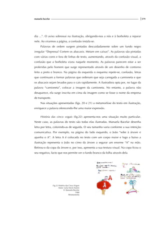 manuela bacelar |379
dia ...”. O aviso sobressai na ilustração, obrigando-nos a nós e à borboleta a reparar
nele. Ao virarmos a página, a confusão instala-se.
Palavras de ordem surgem pintadas descuidadamente sobre um fundo negro
irregular “Depressa! Cortem os abacaxis. Metam em caixas”. As palavras são pintadas
com várias cores e fora de linhas de texto, aumentando, através da confusão visual, a
confusão que a borboleta viveu naquele momento. As palavras parecem estar a ser
proferidas pelo homem que surge representado através de um desenho de contorno
feito a preto e branco. Na página da esquerda o esquema repete-se, confusão, letras
que continuam a formar palavras que ordenam que seja carregada a camioneta e que
os abacaxis sejam levados para o cais rapidamente. A ilustradora opta por, no lugar da
palavra “camioneta”, colocar a imagem da camioneta. No entanto, a palavra não
desaparece, ela surge inscrita em cima da imagem como se fosse o nome da empresa
de transporte.
Nas situações apresentadas (figs. 20 e 21) a metamorfose do texto em ilustração,
enriquece a palavra oferecendo-lhe uma maior expressão.
História das cinco vogais (fig.22) apresenta-nos uma situação muito particular.
Neste caso, as palavras do texto são todas elas ilustradas. Manuela Bacelar desenha
letra por letra, colorindo-as de seguida. O seu tamanho varia conforme a sua intenção
comunicativa. Por exemplo, na página do lado esquerdo, o João “sobe à árvore e
apanha o A”. A letra A é colocada no texto com um corpo maior e logo a baixo a
ilustração representa o João no cimo da árvore a segurar um enorme “A” na mão.
Retirou-o da copa da árvore e, por isso, apresenta a sua textura visual. Na copa ficou o
seu negativo, facto que nos permite ver o fundo branco da folha através dela.
Fig.22 História das Cinco Vogais
Autor: Luísa Ducla Soares
Il. Manuela Bacelar
1980
Afrontamento
 