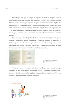 380| manuela bacelar
Esta situação em que se cumpre o esquema (9) (texto é imagem) pode ser
encontrada noutras obras ilustradas pela autora, por exemplo, em O Menino Chamado
Menino, onde o texto surge, enquanto imagem, em forma de cartazes (fig.23). Nas
páginas 46 e 47 a mancha de texto é interrompida para entrar o texto de um cartaz
onde se lê “País das pessoas alegres e sorridentes, excepto duas” e na página seguinte
“País das pessoas alegres e sorridentes, excepto várias” e logo a seguir podemos ler a
quadra que o Frederico acabou de escrever enquanto o Moleza emendava o texto dos
cartazes.
Uma vez que a mancha gráfica do texto vai sendo interrompida para que as
referidas intervenções sejam introduzidas, cumpre-se também o esquema (7)
(texto/imagem/texto). O texto é aqui entendido enquanto ilustração e podemos
identificá-lo não só pelas cercaduras (no caso dos cartazes) como pelo facto de serem
impressas somente em letras maiúsculas numa fonte manuscrita.
Fig.23 O Menino Chamado Menino
Autor: Álvaro Magalhães
Il. Manuela Bacelar
1983
Ainda nesta obra, é-nos apresentada outra situação em que o texto é ilustração
(esquema 9). Na última página da história (fig.24) a ilustradora auto-retrata-se a
escrever a lápis de cor vermelho na página branca do livro a seguinte frase “Fim, mas
continua”. Aqui a letra é efectivamente manuscrita.
Fig.24 O Menino Chamado Menino
Autor: Álvaro Magalhães
Il. Manuela Bacelar
1983
 