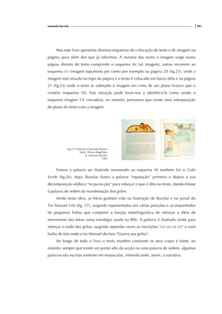 manuela bacelar |381
Mas este livro apresenta diversos esquemas de colocação de texto e de imagem na
página, para além dos que já referimos. A maioria das vezes a imagem surge numa
página distinta do texto cumprindo o esquema (6) (só imagem), outras recorrem ao
esquema (1) (imagem topo/texto pé) como por exemplo na página 20 (fig.25), onde a
imagem está situada no topo da página e o texto é colocado em baixo dela e na página
21 (fig.25) onde o texto se sobrepõe à imagem em cima de um plano branco que o
contém (esquema 10). Esta situação pode levar-nos a identificá-la como sendo o
esquema imagem 1/2 cercadura, no entanto, pensamos que existe uma sobreposição
do plano do texto com a imagem.
Fig.25 O Menino Chamado Menino
Autor: Álvaro Magalhães
Il. Manuela Bacelar
1983
Vemos a palavra ser ilustrada recorrendo ao esquema (9) também Em o Grilo
Verde (fig.26). Aqui, Bacelar ilustra a palavra “reputação” primeiro e depois a sua
decomposição silábica “re-pu-ta-ção” para reforçar o que é dito no texto, dando ênfase
à palavra de ordem da manifestação dos grilos.
Ainda nesta obra, as letras ganham vida na ilustração de Bacelar e no jornal do
Tio Manuel Liró (fig. 27), surgindo representadas em várias posições e acompanhadas
de pequenas linhas que cumprem a função metalinguística de reforçar a ideia de
movimento das letras (uma estratégia usada na BD). A palavra é ilustrada ainda para
reforçar o ruído dos grilos, surgindo repetidas vezes as inscrições “cri cri cri cri” e num
balão de fala onde o tio Manuel declara “Guerra aos grilos”.
Ao longo de todo o livro o texto mantém constante os seus corpo e fonte, no
entanto, sempre que existe um ponto alto da acção ou uma palavra de ordem, algumas
palavras são escritas somente em maiúsculas, intensificando, assim, a narrativa.
 