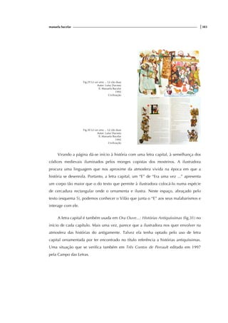 manuela bacelar |383
Fig.29 Lá vai uma ... Lá vão duas
Autor: Luísa Dacosta
Il. Manuela Bacelar
1993
Civilização
Fig.30 Lá vai uma ... Lá vão duas
Autor: Luísa Dacosta
Il. Manuela Bacelar
1993
Civilização
Virando a página dá-se início à história com uma letra capital, à semelhança dos
códices medievais iluminados pelos monges copistas dos mosteiros. A ilustradora
procura uma linguagem que nos aproxime da atmosfera vivida na época em que a
história se desenrola. Portanto, a letra capital, um “E” de “Era uma vez ...” apresenta
um corpo tão maior que o do texto que permite à ilustradora colocá-lo numa espécie
de cercadura rectangular onde o ornamenta e ilustra. Neste espaço, abraçado pelo
texto (esquema 5), podemos conhecer o Vilão que junta o “E” aos seus malabarismos e
interage com ele.
A letra capital é também usada em Ora Ouve...: Histórias Antiquíssimas (fig.31) no
início de cada capítulo. Mais uma vez, parece que a ilustradora nos quer envolver na
atmosfera das histórias do antigamente. Talvez ela tenha optado pelo uso de letra
capital ornamentada por ter encontrado no título referência a histórias antiquíssimas.
Uma situação que se verifica também em Três Contos de Perrault editado em 1997
pela Campo das Letras.
 