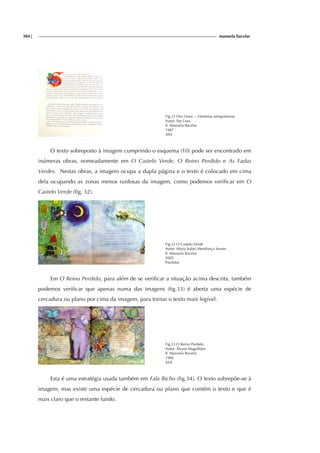 384| manuela bacelar
Fig.31 Ora Ouve...: Histórias antiquíssimas
Autor: Ilse Losa
Il. Manuela Bacelar
1987
ASA
O texto sobreposto à imagem cumprindo o esquema (10) pode ser encontrado em
inúmeras obras, nomeadamente em O Castelo Verde, O Reino Perdido e As Fadas
Verdes. Nestas obras, a imagem ocupa a dupla página e o texto é colocado em cima
dela ocupando as zonas menos ruidosas da imagem, como podemos verificar em O
Castelo Verde (fig. 32).
Fig.32 O Castelo Verde
Autor: Maria Isabel Mendonça Soares
Il. Manuela Bacelar
2005
Paulistas
Em O Reino Perdido, para além de se verificar a situação acima descrita, também
podemos verificar que apenas numa das imagens (fig.33) é aberta uma espécie de
cercadura ou plano por cima da imagem, para tornar o texto mais legível.
Fig.33 O Reino Perdido
Autor: Álvaro Magalhães
Il. Manuela Bacelar
1986
ASA
Esta é uma estratégia usada também em Fala Bicho (fig.34). O texto sobrepõe-se à
imagem, mas existe uma espécie de cercadura ou plano que contém o texto e que é
mais claro que o restante fundo.
 