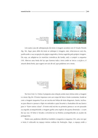 manuela bacelar |385
Fig.34 Fala Bicho
Autor: Violeta Figueiredo
Il. Manuela Bacelar
1992
ASA
Um outro caso de sobreposição do texto à imagem acontece em O Veado Florido
(fig. 36). Aqui, para além do texto se sobrepor à imagem, este, relaciona-se com ela,
justificando a sua ocupação da página seguindo a forma sugerida pela própria imagem.
Ou seja, ao adaptar-se às manchas cromáticas do fundo, está a cumprir o esquema
(10). Abre-se uma fresta de luz que ilumina toda a terra onde se inicia a acção e, é
através desta fresta, que sugere um raio de sol, que podemos ver o texto.
Fig.35 O Veado Florido
Autor: António Torrado
Il. Manuela Bacelar
1994
Civilização
No livro Este é o Tobias é proposta uma relação ainda mais íntima entre a imagem
e o texto (fig.36). O texto impresso com um corpo de letra e fonte constantes, funde-se
com a imagem (esquema 9) ao ser escrito em linhas de texto diagonais. Assim, inclina-
se para descer e pousar o lápis no estirador e para levantar a ilustradora do seu banco
para ir “fazer outras coisas”. O texto está escrito na primeira pessoa e ao ser pousado
ou erguido acompanhando a imagem ganha uma espécie de quarta dimensão – o som
da sua voz. O leitor é levado a envolver-se na história acompanhando as acções da
protagonista.
Neste caso, podemos identificar também o esquema o esquema (10), uma vez que
o texto é colocado no espaço menos ruidoso da ilustração. Aqui, o espaço onde a
 