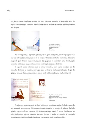 386| manuela bacelar
acção acontece é definido apenas por uma parte do estirador e pela colocação da
figura da ilustradora a sair do nosso campo visual através do recurso ao sangramento
da imagem.
Fig.36 Este é o Tobias
Autor: Manuela Bacelar
Il. Manuela Bacelar
1989
Porto Editora
Por conseguinte, a representação de personagens e objectos, sendo figuração, vive
da sua colocação num espaço onde os únicos referentes existentes pairam na atmosfera
sugerida pelo branco quase imaculado das páginas e encontram uma localização
espacial relativa ao seu posicionamento em relação ao corpo do texto.
É a partir deste princípio que a janela encontra, num plano contíguo ao da
mancha de texto (a parede), um lugar para se fixar e na horizontalidade do pé da
página tornada chão para assentar o banco onde está sentada uma mulher (fig. 37).
Fig.37 Teatrinho do Romão
Autor: Luísa Dacosta
Il. Manuela Bacelar (e Jorge Pinheiro)
1977
Figueirinhas
Analisando separadamente as duas páginas, o arranjo da página do lado esquerdo
corresponde ao esquema (1) (imagem topo/texto pé) e o arranjo da página do lado
direito corresponde ao esquema (2) (imagem pé/texto topo). A janela é colocada no
alto, indiciando que se encontra ao nível de um 1º andar e a mulher é colocada
sentada num banco no fundo da página, obviamente posicionado no chão.
 