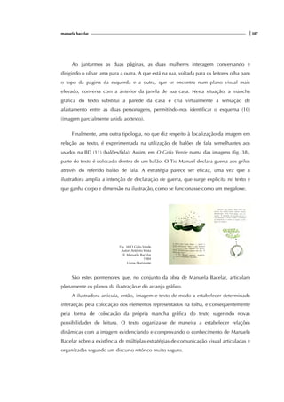 manuela bacelar |387
Ao juntarmos as duas páginas, as duas mulheres interagem conversando e
dirigindo o olhar uma para a outra. A que está na rua, voltada para os leitores olha para
o topo da página da esquerda e a outra, que se encontra num plano visual mais
elevado, conversa com a anterior da janela de sua casa. Nesta situação, a mancha
gráfica do texto substitui a parede da casa e cria virtualmente a sensação de
afastamento entre as duas personagens, permitindo-nos identificar o esquema (10)
(imagem parcialmente unida ao texto).
Finalmente, uma outra tipologia, no que diz respeito à localização da imagem em
relação ao texto, é experimentada na utilização de balões de fala semelhantes aos
usados na BD (11) (balões/fala). Assim, em O Grilo Verde numa das imagens (fig. 38),
parte do texto é colocado dentro de um balão. O Tio Manuel declara guerra aos grilos
através do referido balão de fala. A estratégia parece ser eficaz, uma vez que a
ilustradora amplia a intenção de declaração de guerra, que surge explicita no texto e
que ganha corpo e dimensão na ilustração, como se funcionasse como um megafone.
Fig. 38 O Grilo Verde
Autor: António Mota
Il. Manuela Bacelar
1984
Livros Horizonte
São estes pormenores que, no conjunto da obra de Manuela Bacelar, articulam
plenamente os planos da ilustração e do arranjo gráfico.
A ilustradora articula, então, imagem e texto de modo a estabelecer determinada
interacção pela colocação dos elementos representados na folha, e consequentemente
pela forma de colocação da própria mancha gráfica do texto sugerindo novas
possibilidades de leitura. O texto organiza-se de maneira a estabelecer relações
dinâmicas com a imagem evidenciando e comprovando o conhecimento de Manuela
Bacelar sobre a existência de múltiplas estratégias de comunicação visual articuladas e
organizadas segundo um discurso retórico muito seguro.
 
