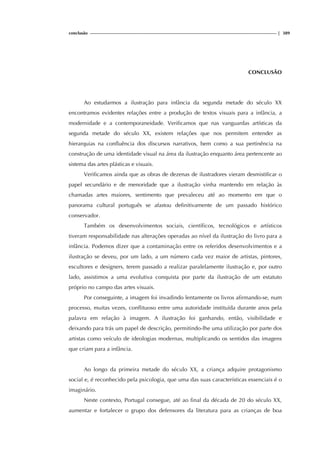 conclusão | 389
CONCLUSÃO
Ao estudarmos a ilustração para infância da segunda metade do século XX
encontramos evidentes relações entre a produção de textos visuais para a infância, a
modernidade e a contemporaneidade. Verificamos que nas vanguardas artísticas da
segunda metade do século XX, existem relações que nos permitem entender as
hierarquias na confluência dos discursos narrativos, bem como a sua pertinência na
construção de uma identidade visual na área da ilustração enquanto área pertencente ao
sistema das artes plásticas e visuais.
Verificamos ainda que as obras de dezenas de ilustradores vieram desmistificar o
papel secundário e de menoridade que a ilustração vinha mantendo em relação às
chamadas artes maiores, sentimento que prevaleceu até ao momento em que o
panorama cultural português se afastou definitivamente de um passado histórico
conservador.
Também os desenvolvimentos sociais, científicos, tecnológicos e artísticos
tiveram responsabilidade nas alterações operadas ao nível da ilustração do livro para a
infância. Podemos dizer que a contaminação entre os referidos desenvolvimentos e a
ilustração se deveu, por um lado, a um número cada vez maior de artistas, pintores,
escultores e designers, terem passado a realizar paralelamente ilustração e, por outro
lado, assistimos a uma evolutiva conquista por parte da ilustração de um estatuto
próprio no campo das artes visuais.
Por conseguinte, a imagem foi invadindo lentamente os livros afirmando-se, num
processo, muitas vezes, conflituoso entre uma autoridade instituída durante anos pela
palavra em relação à imagem. A ilustração foi ganhando, então, visibilidade e
deixando para trás um papel de descrição, permitindo-lhe uma utilização por parte dos
artistas como veículo de ideologias modernas, multiplicando os sentidos das imagens
que criam para a infância.
Ao longo da primeira metade do século XX, a criança adquire protagonismo
social e, é reconhecido pela psicologia, que uma das suas características essenciais é o
imaginário.
Neste contexto, Portugal consegue, até ao final da década de 20 do século XX,
aumentar e fortalecer o grupo dos defensores da literatura para as crianças de boa
 