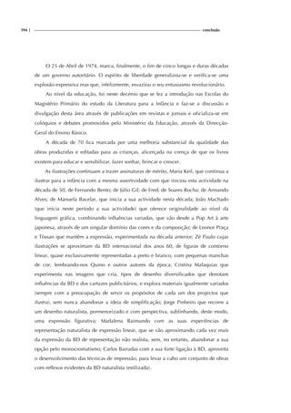 394 | conclusão
O 25 de Abril de 1974, marca, finalmente, o fim de cinco longas e duras décadas
de um governo autoritário. O espírito de liberdade generalizou-se e verifica-se uma
explosão expressiva mas que, infelizmente, esvaziou o seu entusiasmo revolucionário.
Ao nível da educação, foi neste decénio que se fez a introdução nas Escolas do
Magistério Primário do estudo da Literatura para a Infância e faz-se a discussão e
divulgação desta área através de publicações em revistas e jornais e oficializa-se em
colóquios e debates promovidos pelo Ministério da Educação, através da Direcção-
Geral do Ensino Básico.
A década de 70 fica marcada por uma melhoria substancial da qualidade das
obras produzidas e editadas para as crianças, alicerçada na crença de que os livros
existem para educar e sensibilizar, fazer sonhar, brincar e crescer.
As ilustrações continuam a trazer assinaturas de mérito, Maria Keil, que continua a
ilustrar para a infância com a mesma assertividade com que iniciou esta actividade na
década de 50, de Fernando Bento; de Júlio Gil; de Fred; de Soares Rocha; de Armando
Alves; de Manuela Bacelar, que inicia a sua actividade nesta década; João Machado
(que inicia neste período a sua actividade) que oferece originalidade ao nível da
linguagem gráfica, combinando influências variadas, que vão desde a Pop Art à arte
japonesa, através de um singular domínio das cores e da composição; de Leonor Praça
e Tòssan que mantêm a expressão, experimentada na década anterior; Zé Paulo cujas
ilustrações se aproximam da BD internacional dos anos 60, de figuras de contorno
linear, quase exclusivamente representadas a preto e branco, com pequenas manchas
de cor, lembrando-nos Quino e outros autores da época; Cristina Malaquias que
experimenta nas imagens que cria, tipos de desenho diversificados que denotam
influências da BD e dos cartazes publicitários, e explora materiais igualmente variados
(sempre com a preocupação de servir os propósitos de cada um dos projectos que
ilustra), sem nunca abandonar a ideia de simplificação; Jorge Pinheiro que recorre a
um desenho naturalista, pormenorizado e com perspectiva, sublinhando, deste modo,
uma expressão figurativa; Madalena Raimundo com as suas experiências de
representação naturalista de expressão linear, que se vão aproximando cada vez mais
da expressão da BD de representação não realista, sem, no entanto, abandonar a sua
opção pelo monocromatismo; Carlos Barradas com a sua forte ligação à BD, aproveita
o desenvolvimento das técnicas de impressão, para levar a cabo um conjunto de obras
com reflexos evidentes da BD naturalista (estilizada).
 