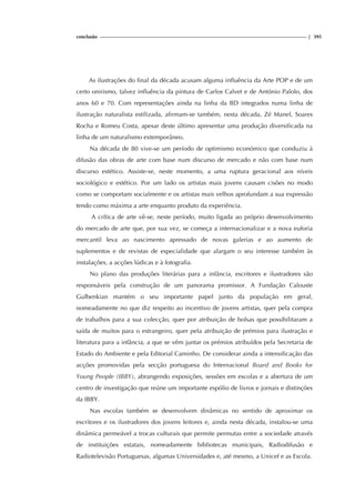 conclusão | 395
As ilustrações do final da década acusam alguma influência da Arte POP e de um
certo onirismo, talvez influência da pintura de Carlos Calvet e de António Palolo, dos
anos 60 e 70. Com representações ainda na linha da BD integrados numa linha de
ilustração naturalista estilizada, afirmam-se também, nesta década, Zé Manel, Soares
Rocha e Romeu Costa, apesar deste último apresentar uma produção diversificada na
linha de um naturalismo extemporâneo.
Na década de 80 vive-se um período de optimismo económico que conduziu à
difusão das obras de arte com base num discurso de mercado e não com base num
discurso estético. Assiste-se, neste momento, a uma ruptura geracional aos níveis
sociológico e estético. Por um lado os artistas mais jovens causam cisões no modo
como se comportam socialmente e os artistas mais velhos aprofundam a sua expressão
tendo como máxima a arte enquanto produto da experiência.
A crítica de arte vê-se, neste período, muito ligada ao próprio desenvolvimento
do mercado de arte que, por sua vez, se começa a internacionalizar e a nova euforia
mercantil leva ao nascimento apressado de novas galerias e ao aumento de
suplementos e de revistas de especialidade que alargam o seu interesse também às
instalações, a acções lúdicas e à fotografia.
No plano das produções literárias para a infância, escritores e ilustradores são
responsáveis pela construção de um panorama promissor. A Fundação Calouste
Gulbenkian mantém o seu importante papel junto da população em geral,
nomeadamente no que diz respeito ao incentivo de jovens artistas, quer pela compra
de trabalhos para a sua colecção, quer por atribuição de bolsas que possibilitaram a
saída de muitos para o estrangeiro, quer pela atribuição de prémios para ilustração e
literatura para a infância, a que se vêm juntar os prémios atribuídos pela Secretaria de
Estado do Ambiente e pela Editorial Caminho. De considerar ainda a intensificação das
acções promovidas pela secção portuguesa do Internacional Board and Books for
Young People (IBBY), abrangendo exposições, sessões em escolas e a abertura de um
centro de investigação que reúne um importante espólio de livros e jornais e distinções
da IBBY.
Nas escolas também se desenvolvem dinâmicas no sentido de aproximar os
escritores e os ilustradores dos jovens leitores e, ainda nesta década, instalou-se uma
dinâmica permeável a trocas culturais que permite permutas entre a sociedade através
de instituições estatais, nomeadamente bibliotecas municipais, Radiodifusão e
Radiotelevisão Portuguesas, algumas Universidades e, até mesmo, a Unicef e as Escola.
 