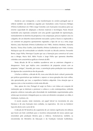 396 | conclusão
Assiste-se, por conseguinte, a uma transformação no cenário português que se
reflecte também nas tendências seguidas por ilustradores como Francisco Relógio
(Prémio Gulbenkian em 1982); Jorge Colombo com ilustrações inovadoras pela sua
enorme capacidade de adaptação a diversos materiais e tecnologias; Paula Amaral
mantendo uma expressão constante com uma grande capacidade de representação,
nomeadamente no domínio da perspectiva e da composição, procura explorar uma via
caligráfica de um desenho essencialmente executado a preto e branco e explorando a
cor somente em pequenos apontamentos registados a lápis de cor ou a tinta; Jorge
Martins, João Machado (Prémio Gulbenkian em 1980), António Modesto, Manuela
Bacelar, Teresa Dias Coelho, João Botelho (Prémio Gulbenkian em 1984), Cristina
Malaquias que dá continuidade ao trabalho iniciado na década anterior; Fernando
Bento, Jorge Palha; Henrique Cayatte que usa a ilustração para comunicar tal como
usa o design; Maria Keil; Melo Frazão e Jorge Palha que apresenta desenhos
coloridos com características gráficas e formais da BD.
Nesta década de 80 os modelos sucedem-se sem os anteriores chegarem a
desaparecer. Facto que implica uma coexistência de propostas actuais com as
propostas “antigas”, havendo, por vezes, a assimilação pelas produções mais recentes
de algumas das características das do passado.
A fechar o milénio, a década de 90, viveu uma falta de durée cultural, promovida
por práticas governativas que tenderam a separar as novas gerações das mais velhas,
não aproveitando, por isso, a experiência histórica adquirida. Uma situação que se
agravou com a crise económica vivida nesta década.
Mas, apesar da crise, Portugal vê surgir no Porto e em Lisboa um conjunto de
instituições que se destinam a promover a cultura e a arte contemporânea, exibindo
projectos artísticos marcados pela diversidade de modalidades experimentadas pelos
artistas que recorreram à fotografia pura ou como um elemento conceptual, ao vídeo, à
instalação, à pintura, etc.
A escola assume, neste momento, um papel fulcral no incremento de uma
literatura e de uma ilustração mais cuidadas, na expectativa de criar ou fortalecer
laços de afecto com o acto de ler.
A década de 90 beneficia do surgimento de um número significativo de editoras
que foram um forte contributo para o incentivo entusiasmado de novos autores que
enveredam pela produção literária para a infância. Avolumam-se, também, as
encomendas do Ministério da Educação e da Fundação Calouste Gulbenkian,
 