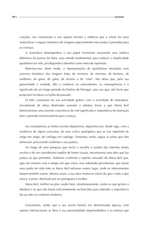 398 | conclusão
criações, nas construções e nas opções formais e estéticas que a artista fez para
materializar o espaço fantástico de imagens especialmente executadas e pensadas para
as crianças.
A ilustradora desempenhou o seu papel livremente assumindo uma estética
defensora da pureza da linha, uma atitude fundamental, para traduzir a simplicidade
quotidiana da vida, privilegiando o desenho como meio de expressão.
Referimo-nos, deste modo, a representações de quotidianos retratados num
universo fantástico das imagens feitas de meninos, de meninas, de homens, de
mulheres, de gatos, de galos, de árvores e de “vida”. São obras que, pela sua
genuinidade e verdade, dão a conhecer os antecedentes, as consequências e o
significado de um longo período da história de Portugal, uma vez que, são livros que
projectam no futuro as lições do passado.
O feliz casamento da sua actividade gráfica com a actividade de ilustradora,
inicialmente de obras destinadas somente a adultos, levou a que Maria Keil
desenvolvesse uma enorme consciência do real significado e importância da ilustração
feita e pensada exclusivamente para crianças.
Ao consultarmos as fontes escritas disponíveis, deparamo-nos, desde logo, com a
existência de alguns conceitos, de uma crítica apologética que se iam repetindo de
artigo em artigo, de catálogo em catálogo. Tentamos, então, seguir as pistas que eles
ofereciam, procurando confirmar a sua justeza.
Ao longo de uma pesquisa que inclui a recolha e análise das referidas fontes
escritas e de um considerável espólio de fontes visuais, encontramos uma obra que faz
justiça ao que prometeu. Podemos confirmar o espírito inovador de Maria Keil que,
agiu em sintonia com o tempo em que viveu, mas sobretudo percebemos, que muito
mais podia ter sido feito se Maria Keil estivesse noutro lugar, onde os intervenientes
fossem também outros. Mesmo assim, a sua obra mostra-se maior do que o fado a que
estava, à priori, destinada por ser portuguesa e mulher.
Maria Keil, melhor ou pior, soube lutar, simultaneamente, contra os que geriam a
ditadura e os que não foram suficientemente esclarecidos para entender a importância
da sua obra no contexto moderno.
Concluímos, ainda, que o seu acerto formal, em determinadas épocas, com
autores internacionais se deve à sua personalidade empreendedora e ao esforço que
 