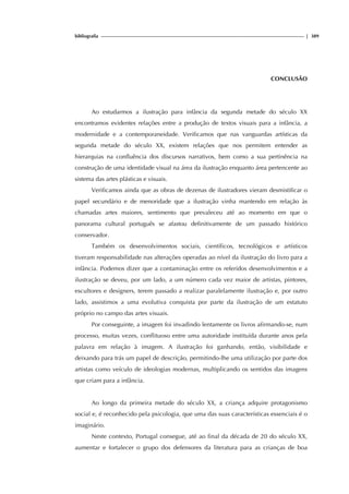 bibliografia | 389
CONCLUSÃO
Ao estudarmos a ilustração para infância da segunda metade do século XX
encontramos evidentes relações entre a produção de textos visuais para a infância, a
modernidade e a contemporaneidade. Verificamos que nas vanguardas artísticas da
segunda metade do século XX, existem relações que nos permitem entender as
hierarquias na confluência dos discursos narrativos, bem como a sua pertinência na
construção de uma identidade visual na área da ilustração enquanto área pertencente ao
sistema das artes plásticas e visuais.
Verificamos ainda que as obras de dezenas de ilustradores vieram desmistificar o
papel secundário e de menoridade que a ilustração vinha mantendo em relação às
chamadas artes maiores, sentimento que prevaleceu até ao momento em que o
panorama cultural português se afastou definitivamente de um passado histórico
conservador.
Também os desenvolvimentos sociais, científicos, tecnológicos e artísticos
tiveram responsabilidade nas alterações operadas ao nível da ilustração do livro para a
infância. Podemos dizer que a contaminação entre os referidos desenvolvimentos e a
ilustração se deveu, por um lado, a um número cada vez maior de artistas, pintores,
escultores e designers, terem passado a realizar paralelamente ilustração e, por outro
lado, assistimos a uma evolutiva conquista por parte da ilustração de um estatuto
próprio no campo das artes visuais.
Por conseguinte, a imagem foi invadindo lentamente os livros afirmando-se, num
processo, muitas vezes, conflituoso entre uma autoridade instituída durante anos pela
palavra em relação à imagem. A ilustração foi ganhando, então, visibilidade e
deixando para trás um papel de descrição, permitindo-lhe uma utilização por parte dos
artistas como veículo de ideologias modernas, multiplicando os sentidos das imagens
que criam para a infância.
Ao longo da primeira metade do século XX, a criança adquire protagonismo
social e, é reconhecido pela psicologia, que uma das suas características essenciais é o
imaginário.
Neste contexto, Portugal consegue, até ao final da década de 20 do século XX,
aumentar e fortalecer o grupo dos defensores da literatura para as crianças de boa
 
