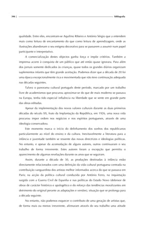 390 | bibliografia
qualidade. Entre eles, encontram-se Aquilino Ribeiro e António Sérgio que a entendem
mais como leitura de encantamento do que como leitura de aprendizagem, onde as
ilustrações abandonam o seu estigma decorativo para se passarem a assumir num papel
participante e interpretativo.
A comercialização destes objectos ganha força e impõe critérios. Também a
imprensa acorre à conquista de um público que até então quase ignorara. Para além
dos jornais somente dedicados às crianças, quase todos os grandes diários organizam
suplementos infantis que têm grande aceitação. Podemos dizer que a década de 20 foi
uma época excepcionalmente rica e movimentada que não teve continuação adequada
nas décadas seguintes.
Talvez o panorama cultural português deste período, marcado por um trabalho
livre de academismos que procurou aproximar-se do que de mais moderno se passava
na Europa, tenha tido especial influência na liberdade que se sente em grande parte
das obras editadas.
Apesar da implementação dos novos valores culturais durante as duas primeiras
décadas do século XX, fruto da Implantação da República, em 1926, uma nova vida
procurou impor ordem nos negócios e nos espíritos portugueses, através de uma
ideologia conservadora.
Este momento marca o início do definhamento dos sonhos dos republicanos
particularmente ao nível do ensino e da cultura. Inevitavelmente a literatura para a
infância e juventude também se ressente das novas directrizes e ideologias políticas.
No entanto, e apesar da acomodação de alguns autores, outros continuaram o seu
trabalho de forma irreverente. Estes autores foram a excepção que permitiu o
aparecimento de algumas revelações durante os anos que se seguiram.
Assim, durante a década de 30, as produções destinadas à infância estão
directamente relacionados com uma definição da vida cultural portuguesa centrada na
contribuição vanguardista dos artistas melhor informados acerca do que se passava em
Paris; na acção da política cultural conduzida por António Ferro, na inquietação
surgida com a Guerra Civil de Espanha e nas políticas do Estado Novo (defensor de
obras de carácter histórico e apologético e do reforço das tendências moralizantes em
detrimento do original perante as adaptações e versões), situação que se prolonga para
a década seguinte.
No entanto, não podemos esquecer o contributo de uma geração de artistas que,
de forma mais ou menos irreverente, afirmaram através do seu trabalho uma atitude
 