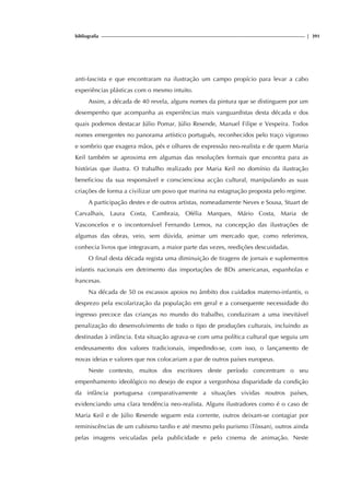 bibliografia | 391
anti-fascista e que encontraram na ilustração um campo propício para levar a cabo
experiências plásticas com o mesmo intuito.
Assim, a década de 40 revela, alguns nomes da pintura que se distinguem por um
desempenho que acompanha as experiências mais vanguardistas desta década e dos
quais podemos destacar Júlio Pomar, Júlio Resende, Manuel Filipe e Vespeira. Todos
nomes emergentes no panorama artístico português, reconhecidos pelo traço vigoroso
e sombrio que exagera mãos, pés e olhares de expressão neo-realista e de quem Maria
Keil também se aproxima em algumas das resoluções formais que encontra para as
histórias que ilustra. O trabalho realizado por Maria Keil no domínio da ilustração
beneficiou da sua responsável e conscienciosa acção cultural, manipulando as suas
criações de forma a civilizar um povo que marina na estagnação proposta pelo regime.
A participação destes e de outros artistas, nomeadamente Neves e Sousa, Stuart de
Carvalhais, Laura Costa, Cambraia, Ofélia Marques, Mário Costa, Maria de
Vasconcelos e o incontornável Fernando Lemos, na concepção das ilustrações de
algumas das obras, veio, sem dúvida, animar um mercado que, como referimos,
conhecia livros que integravam, a maior parte das vezes, reedições descuidadas.
O final desta década regista uma diminuição de tiragens de jornais e suplementos
infantis nacionais em detrimento das importações de BDs americanas, espanholas e
francesas.
Na década de 50 os escassos apoios no âmbito dos cuidados materno-infantis, o
desprezo pela escolarização da população em geral e a consequente necessidade do
ingresso precoce das crianças no mundo do trabalho, conduziram a uma inevitável
penalização do desenvolvimento de todo o tipo de produções culturais, incluindo as
destinadas à infância. Esta situação agrava-se com uma política cultural que seguiu um
endeusamento dos valores tradicionais, impedindo-se, com isso, o lançamento de
novas ideias e valores que nos colocariam a par de outros países europeus.
Neste contexto, muitos dos escritores deste período concentram o seu
empenhamento ideológico no desejo de expor a vergonhosa disparidade da condição
da infância portuguesa comparativamente a situações vividas noutros países,
evidenciando uma clara tendência neo-realista. Alguns ilustradores como é o caso de
Maria Keil e de Júlio Resende seguem esta corrente, outros deixam-se contagiar por
reminiscências de um cubismo tardio e até mesmo pelo purismo (Tòssan), outros ainda
pelas imagens veiculadas pela publicidade e pelo cinema de animação. Neste
 