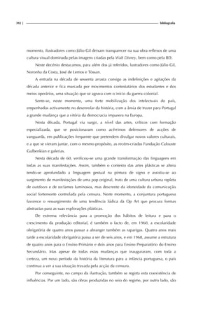 392 | bibliografia
momento, ilustradores como Júlio Gil deixam transparecer na sua obra reflexos de uma
cultura visual dominada pelas imagens criadas pela Walt Disney, bem como pela BD.
Neste decénio destacamos, para além dos já referidos, lustradores como Júlio Gil,
Noronha da Costa, José de Lemos e Tòssan.
A entrada na década de sessenta arrasta consigo as indefinições e agitações da
década anterior e fica marcada por movimentos contestatários dos estudantes e dos
meios operários, uma situação que se agrava com o início da guerra colonial.
Sente-se, neste momento, uma forte mobilização dos intelectuais do país,
empenhados activamente no desenrolar da história, com a ânsia de trazer para Portugal
a grande mudança que a vitória da democracia impusera na Europa.
Nesta década, Portugal viu surgir, a nível das artes, críticos com formação
especializada, que se posicionaram como acérrimos defensores de acções de
vanguarda, em publicações frequente que pretendem divulgar novos valores culturais,
e a que se vieram juntar, com o mesmo propósito, as recém-criadas Fundação Calouste
Gulbenkian e galerias.
Nesta década de 60, verificou-se uma grande transformação das linguagens em
todas as suas manifestações. Assim, também o contexto das artes plásticas se altera
tendo-se aprofundado a linguagem gestual na pintura de signo e assistiu-se ao
surgimento de manifestações de uma pop original, fruto de uma cultura urbana repleta
de outdoors e de reclames luminosos, mas descrente da idoneidade da comunicação
social fortemente controlada pela censura. Neste momento, a conjuntura portuguesa
favorece o ressurgimento de uma tendência lúdica da Op Art que procura formas
abstractas para as suas explorações plásticas.
De extrema relevância para a promoção dos hábitos de leitura e para o
crescimento da produção editorial, é também o facto de, em 1960, a escolaridade
obrigatória de quatro anos passar a abranger também as raparigas. Quatro anos mais
tarde a escolaridade obrigatória passa a ser de seis anos, e em 1968, assume a estrutura
de quatro anos para o Ensino Primário e dois anos para Ensino Preparatório do Ensino
Secundário. Mas apesar de todas estas mudanças que inauguraram, com toda a
certeza, um novo período da história da literatura para a infância portuguesa, o país
continua a ver a sua situação travada pela acção da censura.
Por conseguinte, no campo da ilustração, também se regista esta coexistência de
influências. Por um lado, são obras produzidas no seio do regime, por outro lado, são
 