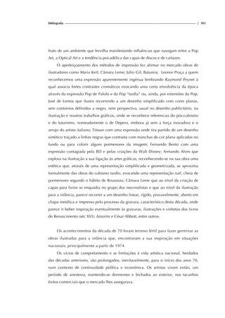 bibliografia | 393
fruto de um ambiente que fervilha manifestando influências que navegam entre a Pop
Art, a Optical Art e a tendência psicadélica das capas de discos e de cartazes.
O aperfeiçoamento dos métodos de impressão fez afirmar no mercado obras de
ilustradores como Maria Keil; Câmara Leme; Júlio Gil; Batureia; Leonor Praça a quem
reconhecemos uma expressão aparentemente ingénua lembrando Raymond Peynet à
qual associa fortes contrastes cromáticos evocando uma certa envolvência da época
através da expressão Pop de Palolo e da Pop “tardia” ou, ainda, por extensões da Pop;
José de Lemos que ilustra recorrendo a um desenho simplificado com cores planas,
sem contornos definidos a negro, nem perspectiva, usual no desenho publicitário, na
ilustração e noutros trabalhos gráficos, onde se reconhece referencias do pós-cubismo
e do futurismo, nomeadamente o de Depero, embora já sem a força inovadora e o
arrojo do artista italiano; Tóssan com uma expressão onde tira partido de um desenho
sintético traçado a linhas negras que contrasta com manchas de cor plana aplicadas no
fundo ou para colorir alguns pormenores da imagem; Fernando Bento com uma
expressão contagiada pela BD e pelas criações da Walt Disney; Armando Alves que
explora na ilustração a sua ligação às artes gráficas, reconhecendo-se na sua obra uma
estética que, através de uma representação simplificada e geometrizada, se aproxima
formalmente das obras do cubismo tardio, evocando uma representação naif, cheia de
pormenores segundo o hábito de Rousseau; Câmara Leme que ao nível da criação de
capas para livros se enquadra no grupo dos neo-realistas e que ao nível da ilustração
para a infância, parece recorrer a um desenho linear, rígido, provavelmente, aberto em
chapa metálica e impresso pelo processo da gravura, característico desta década, onde
parece ir beber inspiração eventualmente às gravuras, ilustrações e vinhetas dos livros
do Renascimento (séc XVI); Amorim e César Abbott, entre outros.
Os acontecimentos da década de 70 foram terreno fértil para fazer germinar as
obras ilustradas para a infância que, encontraram a sua inspiração em situações
nacionais, principalmente a partir de 1974.
Os vícios de comportamento e as limitações à vida artística nacional, herdados
das décadas anteriores, são prolongados, inevitavelmente, para o início dos anos 70,
num contexto de continuidade política e económica. Os artistas vivem então, um
período de anestesia, mantendo-se dormentes e fechados ao exterior, nos tacanhos
êxitos comerciais que o mercado lhes assegurava.
 