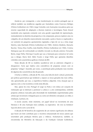 396 | bibliografia
Assiste-se, por conseguinte, a uma transformação no cenário português que se
reflecte também nas tendências seguidas por ilustradores como Francisco Relógio
(Prémio Gulbenkian em 1982); Jorge Colombo com ilustrações inovadoras pela sua
enorme capacidade de adaptação a diversos materiais e tecnologias; Paula Amaral
mantendo uma expressão constante com uma grande capacidade de representação,
nomeadamente no domínio da perspectiva e da composição, procura explorar uma via
caligráfica de um desenho essencialmente executado a preto e branco e explorando a
cor somente em pequenos apontamentos registados a lápis de cor ou a tinta; Jorge
Martins, João Machado (Prémio Gulbenkian em 1980), António Modesto, Manuela
Bacelar, Teresa Dias Coelho, João Botelho (Prémio Gulbenkian em 1984), Cristina
Malaquias que dá continuidade ao trabalho iniciado na década anterior; Fernando
Bento, Jorge Palha; Henrique Cayatte que usa a ilustração para comunicar tal como
usa o design; Maria Keil; Melo Frazão e Jorge Palha que apresenta desenhos
coloridos com características gráficas e formais da BD.
Nesta década de 80 os modelos sucedem-se sem os anteriores chegarem a
desaparecer. Facto que implica uma coexistência de propostas actuais com as
propostas “antigas”, havendo, por vezes, a assimilação pelas produções mais recentes
de algumas das características das do passado.
A fechar o milénio, a década de 90, viveu uma falta de durée cultural, promovida
por práticas governativas que tenderam a separar as novas gerações das mais velhas,
não aproveitando, por isso, a experiência histórica adquirida. Uma situação que se
agravou com a crise económica vivida nesta década.
Mas, apesar da crise, Portugal vê surgir no Porto e em Lisboa um conjunto de
instituições que se destinam a promover a cultura e a arte contemporânea, exibindo
projectos artísticos marcados pela diversidade de modalidades experimentadas pelos
artistas que recorreram à fotografia pura ou como um elemento conceptual, ao vídeo, à
instalação, à pintura, etc.
A escola assume, neste momento, um papel fulcral no incremento de uma
literatura e de uma ilustração mais cuidadas, na expectativa de criar ou fortalecer
laços de afecto com o acto de ler.
A década de 90 beneficia do surgimento de um número significativo de editoras
que foram um forte contributo para o incentivo entusiasmado de novos autores que
enveredam pela produção literária para a infância. Avolumam-se, também, as
encomendas do Ministério da Educação e da Fundação Calouste Gulbenkian,
 