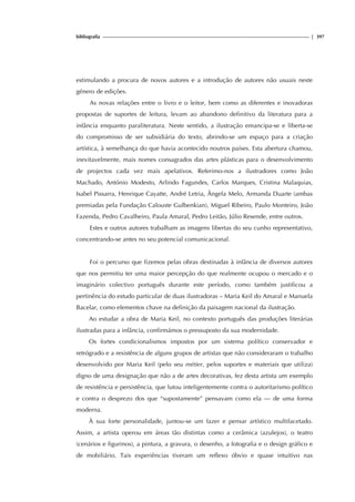 bibliografia | 397
estimulando a procura de novos autores e a introdução de autores não usuais neste
género de edições.
As novas relações entre o livro e o leitor, bem como as diferentes e inovadoras
propostas de suportes de leitura, levam ao abandono definitivo da literatura para a
infância enquanto paraliteratura. Neste sentido, a ilustração emancipa-se e liberta-se
do compromisso de ser subsidiária do texto, abrindo-se um espaço para a criação
artística, à semelhança do que havia acontecido noutros países. Esta abertura chamou,
inevitavelmente, mais nomes consagrados das artes plásticas para o desenvolvimento
de projectos cada vez mais apelativos. Referimo-nos a ilustradores como João
Machado, António Modesto, Arlindo Fagundes, Carlos Marques, Cristina Malaquias,
Isabel Pissarra, Henrique Cayatte, André Letria, Ângela Melo, Armanda Duarte (ambas
premiadas pela Fundação Calouste Gulbenkian), Miguel Ribeiro, Paulo Monteiro, João
Fazenda, Pedro Cavalheiro, Paula Amaral, Pedro Leitão, Júlio Resende, entre outros.
Estes e outros autores trabalham as imagens libertas do seu cunho representativo,
concentrando-se antes no seu potencial comunicacional.
Foi o percurso que fizemos pelas obras destinadas à infância de diversos autores
que nos permitiu ter uma maior percepção do que realmente ocupou o mercado e o
imaginário colectivo português durante este período, como também justificou a
pertinência do estudo particular de duas ilustradoras – Maria Keil do Amaral e Manuela
Bacelar, como elementos chave na definição da paisagem nacional da ilustração.
Ao estudar a obra de Maria Keil, no contexto português das produções literárias
ilustradas para a infância, confirmámos o pressuposto da sua modernidade.
Os fortes condicionalismos impostos por um sistema político conservador e
retrógrado e a resistência de alguns grupos de artistas que não consideraram o trabalho
desenvolvido por Maria Keil (pelo seu métier, pelos suportes e materiais que utiliza)
digno de uma designação que não a de artes decorativas, fez desta artista um exemplo
de resistência e persistência, que lutou inteligentemente contra o autoritarismo político
e contra o desprezo dos que “supostamente” pensavam como ela — de uma forma
moderna.
À sua forte personalidade, juntou-se um fazer e pensar artístico multifacetado.
Assim, a artista operou em áreas tão distintas como a cerâmica (azulejos), o teatro
(cenários e figurinos), a pintura, a gravura, o desenho, a fotografia e o design gráfico e
de mobiliário. Tais experiências tiveram um reflexo óbvio e quase intuitivo nas
 