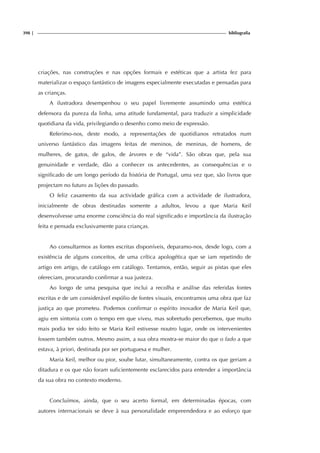 398 | bibliografia
criações, nas construções e nas opções formais e estéticas que a artista fez para
materializar o espaço fantástico de imagens especialmente executadas e pensadas para
as crianças.
A ilustradora desempenhou o seu papel livremente assumindo uma estética
defensora da pureza da linha, uma atitude fundamental, para traduzir a simplicidade
quotidiana da vida, privilegiando o desenho como meio de expressão.
Referimo-nos, deste modo, a representações de quotidianos retratados num
universo fantástico das imagens feitas de meninos, de meninas, de homens, de
mulheres, de gatos, de galos, de árvores e de “vida”. São obras que, pela sua
genuinidade e verdade, dão a conhecer os antecedentes, as consequências e o
significado de um longo período da história de Portugal, uma vez que, são livros que
projectam no futuro as lições do passado.
O feliz casamento da sua actividade gráfica com a actividade de ilustradora,
inicialmente de obras destinadas somente a adultos, levou a que Maria Keil
desenvolvesse uma enorme consciência do real significado e importância da ilustração
feita e pensada exclusivamente para crianças.
Ao consultarmos as fontes escritas disponíveis, deparamo-nos, desde logo, com a
existência de alguns conceitos, de uma crítica apologética que se iam repetindo de
artigo em artigo, de catálogo em catálogo. Tentamos, então, seguir as pistas que eles
ofereciam, procurando confirmar a sua justeza.
Ao longo de uma pesquisa que inclui a recolha e análise das referidas fontes
escritas e de um considerável espólio de fontes visuais, encontramos uma obra que faz
justiça ao que prometeu. Podemos confirmar o espírito inovador de Maria Keil que,
agiu em sintonia com o tempo em que viveu, mas sobretudo percebemos, que muito
mais podia ter sido feito se Maria Keil estivesse noutro lugar, onde os intervenientes
fossem também outros. Mesmo assim, a sua obra mostra-se maior do que o fado a que
estava, à priori, destinada por ser portuguesa e mulher.
Maria Keil, melhor ou pior, soube lutar, simultaneamente, contra os que geriam a
ditadura e os que não foram suficientemente esclarecidos para entender a importância
da sua obra no contexto moderno.
Concluímos, ainda, que o seu acerto formal, em determinadas épocas, com
autores internacionais se deve à sua personalidade empreendedora e ao esforço que
 