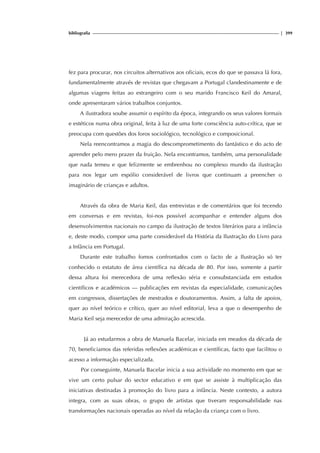 bibliografia | 399
fez para procurar, nos circuitos alternativos aos oficiais, ecos do que se passava lá fora,
fundamentalmente através de revistas que chegavam a Portugal clandestinamente e de
algumas viagens feitas ao estrangeiro com o seu marido Francisco Keil do Amaral,
onde apresentaram vários trabalhos conjuntos.
A ilustradora soube assumir o espírito da época, integrando os seus valores formais
e estéticos numa obra original, feita à luz de uma forte consciência auto-crítica, que se
preocupa com questões dos foros sociológico, tecnológico e composicional.
Nela reencontramos a magia do descomprometimento do fantástico e do acto de
aprender pelo mero prazer da fruição. Nela encontramos, também, uma personalidade
que nada temeu e que felizmente se embrenhou no complexo mundo da ilustração
para nos legar um espólio considerável de livros que continuam a preencher o
imaginário de crianças e adultos.
Através da obra de Maria Keil, das entrevistas e de comentários que foi tecendo
em conversas e em revistas, foi-nos possível acompanhar e entender alguns dos
desenvolvimentos nacionais no campo da ilustração de textos literários para a infância
e, deste modo, compor uma parte considerável da História da Ilustração do Livro para
a Infância em Portugal.
Durante este trabalho fomos confrontados com o facto de a Ilustração só ter
conhecido o estatuto de área científica na década de 80. Por isso, somente a partir
dessa altura foi merecedora de uma reflexão séria e consubstanciada em estudos
científicos e académicos — publicações em revistas da especialidade, comunicações
em congressos, dissertações de mestrados e doutoramentos. Assim, a falta de apoios,
quer ao nível teórico e crítico, quer ao nível editorial, leva a que o desempenho de
Maria Keil seja merecedor de uma admiração acrescida.
Já ao estudarmos a obra de Manuela Bacelar, iniciada em meados da década de
70, beneficiamos das referidas reflexões académicas e científicas, facto que facilitou o
acesso a informação especializada.
Por conseguinte, Manuela Bacelar inicia a sua actividade no momento em que se
vive um certo pulsar do sector educativo e em que se assiste à multiplicação das
iniciativas destinadas à promoção do livro para a infância. Neste contexto, a autora
integra, com as suas obras, o grupo de artistas que tiveram responsabilidade nas
transformações nacionais operadas ao nível da relação da criança com o livro.
 