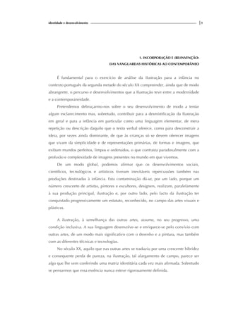 identidade e desenvolvimento |1
1. INCORPORAÇÃO E (RE)INVENÇÃO:
DAS VANGUARDAS HISTÓRICAS AO CONTEMPORÂNEO
É fundamental para o exercício de análise da ilustração para a infância no
contexto português da segunda metade do século XX compreender, ainda que de modo
abrangente, o percurso e desenvolvimentos que a Ilustração teve entre a modernidade
e a contemporaneidade.
Pretendemos debruçarmo-nos sobre o seu desenvolvimento de modo a tentar
algum esclarecimento mas, sobretudo, contribuir para a desmistificação da Ilustração
em geral e para a infância em particular como uma linguagem elementar, de mera
repetição ou descrição daquilo que o texto verbal oferece, como para desconstruir a
ideia, por vezes ainda dominante, de que às crianças só se devem oferecer imagens
que vivam da simplicidade e de representações primárias, de formas e imagens, que
exibam mundos perfeitos, limpos e ordenados, o que contrasta paradoxalmente com a
profusão e complexidade de imagens presentes no mundo em que vivemos.
De um modo global, podemos afirmar que os desenvolvimentos sociais,
científicos, tecnológicos e artísticos tiveram inevitáveis repercussões também nas
produções destinadas à infância. Esta contaminação dá-se, por um lado, porque um
número crescente de artistas, pintores e escultores, designers, realizam, paralelamente
à sua produção principal, ilustração e, por outro lado, pelo facto da ilustração ter
conquistado progressivamente um estatuto, reconhecido, no campo das artes visuais e
plásticas.
A ilustração, à semelhança das outras artes, assume, no seu progresso, uma
condição inclusiva. A sua linguagem desenvolve-se e enriquece-se pelo convívio com
outras artes, de um modo mais significativo com o desenho e a pintura, mas também
com as diferentes técnicas e tecnologias.
No século XX, aquilo que nas outras artes se traduziu por uma crescente hibridez
e consequente perda de pureza, na ilustração, tal alargamento de campo, parece ser
algo que lhe vem conferindo uma matriz identitária cada vez mais afirmada. Sobretudo
se pensarmos que essa essência nunca esteve rigorosamente definida.
 