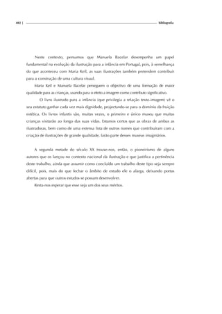 402 | bibliografia
Neste contexto, pensamos que Manuela Bacelar desempenha um papel
fundamental na evolução da ilustração para a infância em Portugal, pois, à semelhança
do que aconteceu com Maria Keil, as suas ilustrações também pretendem contribuir
para a construção de uma cultura visual.
Maria Keil e Manuela Bacelar perseguem o objectivo de uma formação de maior
qualidade para as crianças, usando para o efeito a imagem como contributo significativo.
O livro ilustrado para a infância (que privilegia a relação texto-imagem) vê o
seu estatuto ganhar cada vez mais dignidade, projectando-se para o domínio da fruição
estética. Os livros infantis são, muitas vezes, o primeiro e único museu que muitas
crianças visitarão ao longo das suas vidas. Estamos certos que as obras de ambas as
ilustradoras, bem como de uma extensa lista de outros nomes que contribuíram com a
criação de ilustrações de grande qualidade, farão parte desses museus imaginários.
A segunda metade do século XX trouxe-nos, então, o pioneirismo de alguns
autores que os lançou no contexto nacional da ilustração e que justifica a pertinência
deste trabalho, ainda que assumir como concluído um trabalho deste tipo seja sempre
difícil, pois, mais do que fechar o âmbito de estudo ele o alarga, deixando portas
abertas para que outros estudos se possam desenvolver.
Resta-nos esperar que esse seja um dos seus méritos.
 