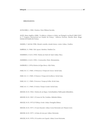 bibliografia | 407
BIBLIOGRAFIA
ALTHUSSER, L. (1982). Positions. Paris: Éditions Sociales.
ALVES, Maria Angélica (2008). “A infância, a leitura e o leitor, em Portugal e no Brasil (1880-1920)”,
in 1º Congreso Internacional em Estudos da Criança - Infâncias Possíveis, Mundos Reais. Braga:
Instituto de Estudos da Criança.
AMARAL, F. Keil do (1998). Metade comédia, metade drama: contos. Lisboa : Gradiva.
AMBRAIA, A. (1968). Ode (quase) Marítima. Estúdios Cor.
ANDERSEN, S. M. B. (1959). História da Noite de Natal. Lisboa: Ática.
ANDERSEN, S. M. B. (1995). A Sereiazinha. Porto: Afrontamento.
ANDRADE, E. (1976).História da Égua Banca. ASA: Porto.
ANJO, M. I. C. (1969). A Primavera é Tempo de Crescer. Sá da Costa.
ANJO, M. I. C. (1969). O Outono é Tempo de Envelhecer. Sá da Costa.
ANJO, M. I. C. (1969). O Inverno é Tempo já Velho. Sá da Costa.
ANJO, M. I. C. (1969). O Verão é Tempo Grande. Sá da Costa.
ARAÚJO, M. R. (1963). História de um Rapaz. Sá da Bandeira: Publicações Imbondeiro.
ARAÚJO, M. R. (1967). O Cantar da Tila. Coimbra: Atlântida Editora.
ARAÚJO, M. R. (1973).O Palhaço Verde. Lisboa: Portugália Editora.
ARAÚJO, M. R. (1977). O Gato Dourado. Lisboa: Livros Horizonte (col. Pássaro Livre).
ARAÚJO, M. R. (1977). As botas de meu pai. Lisboa: Horizonte.
ARAÚJO, M. R. (1979). O Cavaleiro sem Espada. Lisboa: Livros Horizonte.
 