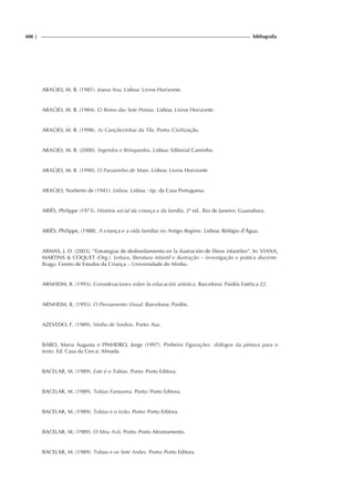 408 | bibliografia
ARAÚJO, M. R. (1981). Joana-Ana. Lisboa: Livros Horizonte.
ARAÚJO, M. R. (1984). O Reino das Sete Pontas. Lisboa: Livros Horizonte.
ARAÚJO, M. R. (1998). As Cançõezinhas da Tila. Porto: Civilização.
ARAÚJO, M. R. (2000). Segredos e Brinquedos. Lisboa: Editorial Caminho.
ARAÚJO, M. R. (1990). O Passarinho de Maio. Lisboa: Livros Horizonte
ARAÚJO, Norberto de (1941). Lisboa. Lisboa : tip. da Casa Portuguesa.
ARIÉS, Philippe (1973). História social da criança e da família. 2ª ed., Rio de Janeiro: Guanabara.
ARIÉS, Philippe, (1988). A criança e a vida familiar no Antigo Regime. Lisboa: Relógio d’Água.
ARMAS, J. D. (2003). “Estrategias de desbordamiento en la ilustración de libros infantiles”. In: VIANA,
MARTINS & COQUET (Org.). Leitura, literatura infantil e ilustração – investigação e prática docente.
Braga: Centro de Estudos da Criança – Universidade do Minho.
ARNHEIM, R. (1993). Consideraciones sobre la educación artística. Barcelona: Paidós Estética 22.
ARNHEIM, R. (1993). O Pensamento Visual. Barcelona: Paidós.
AZEVEDO, F. (1989). Ninho de Sonhos. Porto: Asa.
BABO, Maria Augusta e PINHEIRO, Jorge (1997). Pinheiro Figurações: diálogos da pintura para o
texto. Ed. Casa da Cerca: Almada.
BACELAR, M. (1989). Este é o Tobias. Porto: Porto Editora.
BACELAR, M. (1989). Tobias Fantasma. Porto: Porto Editora.
BACELAR, M. (1989). Tobias e o Leão. Porto: Porto Editora.
BACELAR, M. (1989). O Meu Avô. Porto: Porto Afrontamento.
BACELAR, M. (1989). Tobias e os Sete Anões. Porto: Porto Editora.
 