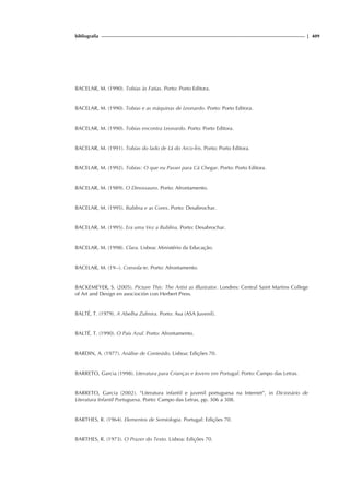 bibliografia | 409
BACELAR, M. (1990). Tobias às Fatias. Porto: Porto Editora.
BACELAR, M. (1990). Tobias e as máquinas de Leonardo. Porto: Porto Editora.
BACELAR, M. (1990). Tobias encontra Leonardo. Porto: Porto Editora.
BACELAR, M. (1991). Tobias do lado de Lá do Arco-Íris. Porto: Porto Editora.
BACELAR, M. (1992). Tobias: O que eu Passei para Cá Chegar. Porto: Porto Editora.
BACELAR, M. (1989). O Dinossauro. Porto: Afrontamento.
BACELAR, M. (1995). Bublina e as Cores. Porto: Desabrochar.
BACELAR, M. (1995). Era uma Vez a Bublina. Porto: Desabrochar.
BACELAR, M. (1998). Clara. Lisboa: Ministério da Educação.
BACELAR, M. (19--). Consola-te. Porto: Afrontamento.
BACKEMEYER, S. (2005). Picture This: The Artist as Illustrator. Londres: Central Saint Martins College
of Art and Design en asocioción con Herbert Press.
BALTÉ, T. (1979). A Abelha Zulmira. Porto: Asa (ASA Juvenil).
BALTÉ, T. (1990). O Pais Azul. Porto: Afrontamento.
BARDIN, A. (1977). Análise de Conteúdo. Lisboa: Edições 70.
BARRETO, Garcia (1998). Literatura para Crianças e Jovens em Portugal. Porto: Campo das Letras.
BARRETO, Garcia (2002). “Literatura infantil e juvenil portuguesa na Internet”, in Dicionário de
Literatura Infantil Portuguesa. Porto: Campo das Letras, pp. 306 a 308.
BARTHES, R. (1964). Elementos de Semiologia. Portugal: Edições 70.
BARTHES, R. (1973). O Prazer do Texto. Lisboa: Edições 70.
 