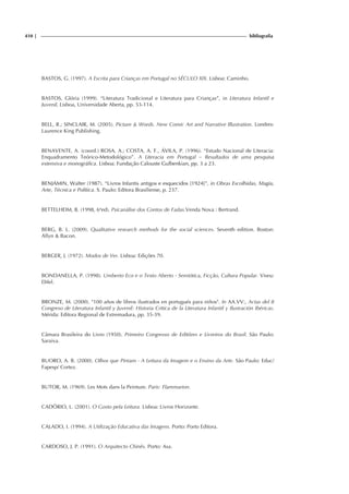410 | bibliografia
BASTOS, G. (1997). A Escrita para Crianças em Portugal no SÉCULO XIX. Lisboa: Caminho.
BASTOS, Glória (1999). “Literatura Tradicional e Literatura para Crianças”, in Literatura Infantil e
Juvenil, Lisboa, Universidade Aberta, pp. 53-114.
BELL, R.; SINCLAIR, M. (2005). Picture & Words. New Comic Art and Narrative Illustration. Londres:
Laurence King Publishing.
BENAVENTE, A. (coord.) ROSA, A.; COSTA, A. F., ÁVILA, P. (1996). “Estudo Nacional de Literacia:
Enquadramento Teórico-Metodológico”. A Literacia em Portugal – Resultados de uma pesquisa
extensiva e monográfica. Lisboa: Fundação Calouste Gulbenkian, pp. 3 a 23.
BENJAMIN, Walter (1987). “Livros Infantis antigos e esquecidos [1924]”, in Obras Escolhidas, Magia,
Arte, Técnica e Política. S. Paulo: Editora Brasiliense, p. 237.
BETTELHEIM, B. (1998, 6ªed). Psicanálise dos Contos de Fadas.Venda Nova : Bertrand.
BERG, B. L. (2009). Qualitative research methods for the social sciences. Seventh edition. Boston:
Allyn & Bacon.
BERGER, J. (1972). Modos de Ver. Lisboa: Edições 70.
BONDANELLA, P. (1998). Umberto Eco e o Texto Aberto - Semiótica, Ficção, Cultura Popular. Viseu:
Difel.
BRONZE, M. (2000). "100 años de libros ilustrados en portugués para niños". In AA.VV:, Actas del II
Congreso de Literatura Infantil y Juvenil: Historia Critica de la Literatura Infantil y Ilustración Ibéricas.
Mérida: Editora Regional de Extremadura, pp. 35-39.
Câmara Brasileira do Livro (1950). Primeiro Congresso de Editôres e Livreiros do Brasil. São Paulo:
Saraiva.
BUORO, A. B. (2000). Olhos que Pintam - A Leitura da Imagem e o Ensino da Arte. São Paulo: Educ/
Fapesp/ Cortez.
BUTOR, M. (1969). Les Mots dans la Peinture. Paris: Flammarion.
CADÓRIO, L. (2001). O Gosto pela Leitura. Lisboa: Livros Horizonte.
CALADO, I. (1994). A Utilização Educativa das Imagens. Porto: Porto Editora.
CARDOSO, J. P. (1991). O Arquitecto Chinês. Porto: Asa.
 