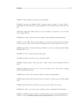 bibliografia | 411
CARLOS, P. (1989). Viagem de Alexandra. Porto: Porto Editora.
CARVLHO, Ana Maria de Bulhões (1999). «Literatura infantil e juvenil», in AA.VV. Biblos –
Enciclopédia Verbo das Literaturas de Língua Portuguesa (3º vol.). Lisboa/ São Paulo: Verbo; pp. 142 a
146.
CARVALHO, Manuel Rio (1986). História da Arte em Portugal –do romantismo ao fim do século
Vol.11. Lisboa: Alfa, S.A.
CARVALHO, R. (1986). História do Ensino em Portugal. Lisboa: Fundação Calouste Gulbenkian.
CASTRO, F. L. de (1999). "Percurso de um editor", in C. Azevedo, A Censura de Salazar e Marcelo
Caetano. Imprensa, Teatro, Cinema, Televisão, Radiodifusão, Livro. Lisboa: Caminho, p. 526 a 544.
CERVERA, Juan,(1991). “Concepto de literatura infantile”. In Teoría de la literatura infantil. Bilbao:
Mensajero; pp. 10 a 14.
CHARLIER, R. (1997). A Ordem dos Livros. Lisboa: Vega.
CHARTIER, R. (2002). Os desafios da escrita. São Paulo: UNESP.
COIMBRA, Prudência Antão. (1999). Jorge Vieira – Ofício: Escultor. Porto, faculdade de Letras do
Porto.
COONTZ, Stephanie (1997). The way we really are: Coming to terms with america’s changing
families. Nova York: Basic Books.
CORREIA, Maria Cecília (1953). Histórias da Minha Rua. Lisboa: Portugália Editora.
CORREIA, Maria Cecília (1960). Histórias de Pretos e de Brancos e Histórias da Noite. Lisboa: Edições
Ática.
CORREIA, Maria Cecília (1976). Histórias da minha casa: Contos. Lisboa: M. C. Correia.
CORSARO, W. (2003). We’re friends, right?: inside kid’s cultures. Washington, DC: Joseph Henry.
CORTEZ, M. (2008). Por linhas e palavras: o projecto gráfico do livro infantil contemporâneo em
Portugal e no Brasil. Faculdade de Filosofia, Letras e Ciências Humanas: Universidade de São Paulo.
 