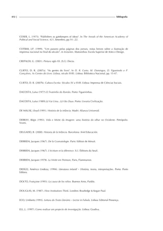 412 | bibliografia
COSER, L. (1975). "Publishers as gatekeepers of ideas". In The Annals of the American Academy of
Political and Social Science, 421, Setembro, pp.14 -.22.
COTRIM, J.P. (1999). “Um passeio pelas páginas dos jornais, notas breves sobre a ilustração de
imprensa nacional no final do século”, in Instantes. Matosinhos: Escola Superior de Artes e Design.
CREPALDI, G. (2001). Pintura siglo XX. [S.l.]: Electa.
CURTO, D. R. (2007a). "As gentes do livro". In D. R. Curto, M. Domingos, D. Figueiredo e P.
Gonçalves, As Gentes do Livro. Lisboa, século XVIII.: Lisboa: Biblioteca Nacional, pp. 15-47.
CURTO, D. R. (2007b). Cultura Escrita: Séculos XV a XVIII. Lisboa: Imprensa de Ciências Sociais.
DACOSTA, Luísa (1977).O Teatrinho do Romão. Porto: Figueirinhas.
DACOSTA, Luísa (1989).Lá Vai Uma...Lá Vão Duas. Porto: Livraria Civilização.
DE MAUSE, Lloyd (1991). História de la infância. Madri: Alianza Universid.
DEBRAY, Régis (1993). Vida e Morte da Imagem: uma história do olhar no Ocidente. Petrópolis:
Vozes.
DELGADO, B. (2000). Historia de la Infância. Barcelona: Ariel Educación.
DERRIDA, Jacques (1967). De la Gramatologie. Paris: Edition de Minuit.
DERRIDA, Jacques (1967). L’écriture et la diference. S.l.: Éditions du Seuil.
DERRIDA, Jacques (1978). La Vérité em Peinture, Paris, Flammarion.
DIOGO, Américo Lindeza, (1994). Literatura infantil – História, teoria, interpretações. Porto: Porto
Editora.
DOLTO, Françoise (1993). La causa de los niños. Buenos Aires, Paidós.
DOUGLAS, M. (1987). How Institutions Think. Londres: Routledge & Kegan Paul.
ECO, Umberto (1993). Leitura do Texto Literário – Lector in Fabula. Lisboa: Editorial Presença.
ELL, J.. (1997). Como realizar um projecto de investigação. Lisboa: Gradiva.
 