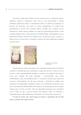 2| identidade e desenvolvimento
Uma breve viagem pela História da Arte revela-nos que as alterações formais,
estilísticas, técnicas e linguísticas, assim como as suas inter-relações e mútuas
influências produziram efeitos e consequências óbvias no domínio da Ilustração. O
percurso da Ilustração, com maior ou menor protagonismo, foi sempre feito
paralelamente à Grande Arte. Convém lembrar, contudo, que a própria arte da
impressão foi, desde sempre, também um campo de experimentação plástica. Como
exemplo podemos referir a obra precursora de William Blake, nomeadamente as suas
Illuminated Printings, onde põe em diálogo activo, de igual para igual, a poesia e a
pintura. Assim, nos seus livros, a ilustração e a palavra são uma unidade que compõem
uma obra única.
A União do Céu e do Inferno
William Blake.
O papel discreto, mesmo secundário, que a Ilustração manteve talvez lhe tenham
conferido a vitalidade que tem manifestado ao longo dos séculos. É, talvez, um caso
em que a menor responsabilidade atribuída se constitui como poder de afirmação. E
talvez esta condição lhe tenha permitido a “licenciosidade” para, muito
modernamente, viajar com Baudelaire para ir “Au fond de l'Inconnu pour trouver du
nouveau!”. Discretamente, mas de forma relevante, a Ilustração foi também uma
construtora da modernidade e podemos verificar isso em diferentes momentos, como
são o caso referido de William Blake, John Tenniel e nas ilustrações que Henry Holiday
realizou para “A Caça ao Snark”. Não será descabido pensarmos num surrealismo
avant la lettre ou, que a carta de marear (The Bellman's Map), faz adivinhar o
“Quadrado Branco sobre fundo Branco” de Malevich. O invisível não é menos real.
O mapa do sineiro, que, sendo espaço em branco, é igualmente útil em toda
parte, ao contrário dos mapas normais:
 
