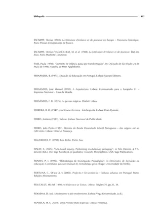 bibliografia | 413
ESCARPIT, Denise (1981). La littérature d’enfance et de jeunesse en Europe – Panorama historique.
Paris: Presses Universitaires de France.
ESCARPIT, Denise; VAGNÉ-LEBAS, M. et al. (1988). La Littérature d’Enfance et de Jeunesse: État des
lieux. Paris: Hachette - Jeunesse.
FASS, Paula (1998). “Conceito de infância passa por transformação”. In: O Estado de São Paulo (25 de
Maio de 1998). Matéria de Peter Applebome.
FERNANDES, R. (1973). Situação da Educação em Portugal. Lisboa: Moraes Editores.
FERNANDES, José Manuel (1991). A Arquitectura. Lisboa: Comissariado para a Europalia 91 –
Imprensa Nacional – Casa da Moeda.
FERNANDES, F. B. (1976). As pernas mágicas. Diabril: Lisboa
FERREIRA, R. H. (1947). José Gomes Ferreira : fotobiografia. Lisboa: Dom Quixote.
FERRO, António (1933). Salazar. Lisboa: Nacional de Publicidade.
FERRO, João Pedro (1987). História da Banda Desenhada Infantil Portuguesa – das origens até ao
ABCzinho. Lisboa: Editorial Presença.
FIGUEIREDO, V. (1992). Fala Bicho. Porto: Asa.
FINLEY, S. (2005). “Arts-based inquiry. Performing revolutionary pedagogy”, in N.K. Denzin, & Y.S.
Lincoln (Eds.), The Sage handbook of qualitative research. Third edition. USA: Sage Publications.
FONTES, P. J. (1996). “Metodologia de Investigação Pedagógica”, in Dimensões de formação na
educação: Contributos para um manual de metodologia geral. Braga: Universidade do Minho.
FORTUNA, C., SILVA, A. S. (2002). Projecto e Circunstância – Culturas urbanas em Portugal. Porto:
Edições Afrontamento.
FOUCAULT, Michel (1998).As Palavras e as Coisas. Lisboa: Edições 70. pp.33, 34.
FOKKEMA, D. (sd). Modernismo e pós-modernismo. Lisboa: Vega Universidade, [s.d.].
FONSECA, M. S. (2004). Uma Prenda Muito Especial. Lisboa: Presença.
 