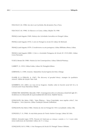 414 | bibliografia
FOUCAULT, M. (1998). Isto não é um Cachimbo. Rio de Janeiro: Paz e Terra.
FOUCAULT, M. (1998). As Palavras e as Coisas, Lisboa, Edições 70; 1998
FRANÇA, José-Augusto (1949). Balanço das Actividades Surrealista em Portugal. Lisboa.
FRANÇA, José-Augusto (1974). A arte em Portugal no século XX. Lisboa: Ed. Bertrand.
FRANÇA, José-Augusto (1979). O modernismo na arte portuguesa. Lisboa: Biblioteca Breve, Lisboa.
FRANÇA, José-Augusto (2000). A Arte e a Sociedade Portuguesa do Século XX (1919-2000). Lisboa:
Livros Horizonte.
FUSCO, Renato De (1988). História da Arte Contemporânea. Lisboa: Editorial Presença.
GARRETT, A. (1955). Folhas Caídas. Lisboa: Ed. Portugália Editora.
GEIRINHAS, A. (1999). Instantes. Matosinhos: Escola Superior de Artes e Design.
GLASER, B. & STRAUSS, A. (1967). The discovery of grouded theory: strategies for qualitative
research. Aldine de Gruyter: New York.
GOMBRICH, E.H. (2003). Los Usos de las Imagenes. Estúdios sobre la Función social del Art y la
Comunicavión Visual. Barcelona: Debate.
GÓMEZ DEL MANZANO, Mercedes (1987). El protagonista-niño en la literatura infantil del siglo XX –
Incidencias en el desarrollo de la personalidad del niño lector. Madrid: Narcea.
GONÇALVES, Rui Mário (1982). “Artes Plásticas – Nova Criatividade, novo espírito critico”, Arte
Portuguesa – Anos Quarenta. Lisboa: Fundação Calouste Gulbenkian.
GONÇALVES, Rui Mário (1986). História da Arte em Portugal de 1945 à actualidade. Lisboa: Alfa.
GONZAGA, T. A. (1960). As mais belas poesias de Tomás António Gonzaga. Lisboa: Ed. Artis.
GRAÇA, Fernando Lopes (1979). Presente de Natal para as crianças: canções a 2 e 3 vozes sobre
textos tradicionais da Natividade. Lisboa: ed.: F. L. Graça.
GONÇALVES, M. R. (1998). A Arte Portuguesa do Século XX. Portugal: Temas e Debates.
 