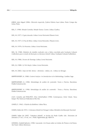 416 | bibliografia
JORGE, João Miguel (2006). Oferenda esquecida, Galeria Palmira Suso Lisboa. Porto: Campo das
Letras, Porto.
KEIL, F. (1998). Metade Comédia, Metade Drama: Contos. Lisboa: Gradiva.
KEIL, M. (1977). O gato dourado. Lisboa: Livros Horizonte (Pássaro Livre).
KEIL, M. (1977). O Pau-de-fileira. Lisboa: Livros Horizonte. (Pássaro Livre).
KEIL, M. (1979). Os Presentes. Lisboa: Livros Horizonte.
KEIL, M. (1980). Relatório do trabalho realizado com a Bolsa concebida pela Fundação Calouste
Gulbenkian para o estudo da Ilustração na Literatura Infantil. Lisboa: Fundação Calouste Gulbenkian.
KEIL, M. (1986). Árvores de Domingo. Lisboa: Livros Horizonte.
KEIL, M. (1988). As Três Maçãs. Lisboa: Livros Horizonte.
KEIL, M. (2002). Anjos do Mal: demos – demónios – diabos, etc.. Lisboa: Ler devagar.
KRIPPENDORFF, K. (1980). Content Analysis- An Introduction to Its Methodology. Londres: Sage.
KRIPPENDORFF, K. (1990). Metodologia de análisis de contenido- Teoria e Práctica. Barcelona:
Paidós Comunicación.
KRIPPENDORFF, K. (1990). Metodologia de análisis de contenido - Teoria y Práctica. Barcelona:
Paidós Comunicacion.
LAUF, Cornelia and PHILLPOT, Clive (Artist/Author) (1998). Contemporary Artists’ Books. Nova
Iorque: The American Federation of the Arts.
LEMOS, E. (1962). A Rainha da Babilónia. Lisboa Ática.
LEMOS, Esther de (1972). A Literatura Infantil em Portugal. Lisboa: Ministério da Educação Nacional.
LEMOS, Esther de (1997). “Literatura Infantil”, in Jacinto do Prado Coelho (dir). Dicionário de
Literatura (2º vol.), (4ª ed., rev.). Porto: Figueirinhas; pp. 468-474.
LEESSING, Gottold Ephraim, (1998). Laocoonte. Um Ensaio sobre os Limites da Pintura e da Poesia.
São Paulo: Editora Iluminuras.
 